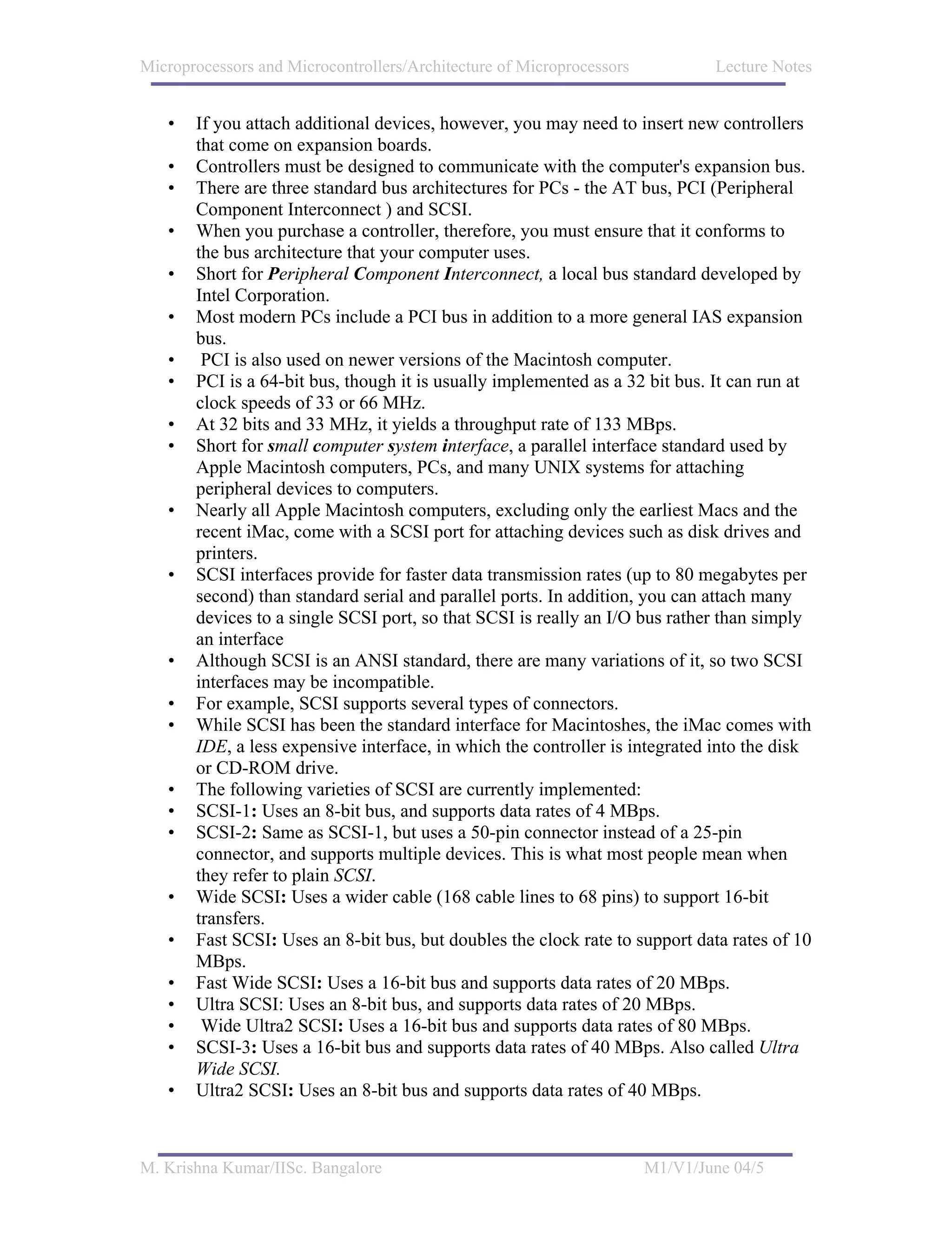 Microprocessors and Microcontrollers/Architecture of Microprocessors           Lecture Notes


   •   If you attach additional devices, however, you may need to insert new controllers
       that come on expansion boards.
   •   Controllers must be designed to communicate with the computer's expansion bus.
   •   There are three standard bus architectures for PCs - the AT bus, PCI (Peripheral
       Component Interconnect ) and SCSI.
   •   When you purchase a controller, therefore, you must ensure that it conforms to
       the bus architecture that your computer uses.
   •   Short for Peripheral Component Interconnect, a local bus standard developed by
       Intel Corporation.
   •   Most modern PCs include a PCI bus in addition to a more general IAS expansion
       bus.
   •    PCI is also used on newer versions of the Macintosh computer.
   •   PCI is a 64-bit bus, though it is usually implemented as a 32 bit bus. It can run at
       clock speeds of 33 or 66 MHz.
   •   At 32 bits and 33 MHz, it yields a throughput rate of 133 MBps.
   •   Short for small computer system interface, a parallel interface standard used by
       Apple Macintosh computers, PCs, and many UNIX systems for attaching
       peripheral devices to computers.
   •   Nearly all Apple Macintosh computers, excluding only the earliest Macs and the
       recent iMac, come with a SCSI port for attaching devices such as disk drives and
       printers.
   •   SCSI interfaces provide for faster data transmission rates (up to 80 megabytes per
       second) than standard serial and parallel ports. In addition, you can attach many
       devices to a single SCSI port, so that SCSI is really an I/O bus rather than simply
       an interface
   •   Although SCSI is an ANSI standard, there are many variations of it, so two SCSI
       interfaces may be incompatible.
   •   For example, SCSI supports several types of connectors.
   •   While SCSI has been the standard interface for Macintoshes, the iMac comes with
       IDE, a less expensive interface, in which the controller is integrated into the disk
       or CD-ROM drive.
   •   The following varieties of SCSI are currently implemented:
   •   SCSI-1: Uses an 8-bit bus, and supports data rates of 4 MBps.
   •   SCSI-2: Same as SCSI-1, but uses a 50-pin connector instead of a 25-pin
       connector, and supports multiple devices. This is what most people mean when
       they refer to plain SCSI.
   •   Wide SCSI: Uses a wider cable (168 cable lines to 68 pins) to support 16-bit
       transfers.
   •   Fast SCSI: Uses an 8-bit bus, but doubles the clock rate to support data rates of 10
       MBps.
   •   Fast Wide SCSI: Uses a 16-bit bus and supports data rates of 20 MBps.
   •   Ultra SCSI: Uses an 8-bit bus, and supports data rates of 20 MBps.
   •    Wide Ultra2 SCSI: Uses a 16-bit bus and supports data rates of 80 MBps.
   •   SCSI-3: Uses a 16-bit bus and supports data rates of 40 MBps. Also called Ultra
       Wide SCSI.
   •   Ultra2 SCSI: Uses an 8-bit bus and supports data rates of 40 MBps.



M. Krishna Kumar/IISc. Bangalore                                       M1/V1/June 04/5
 