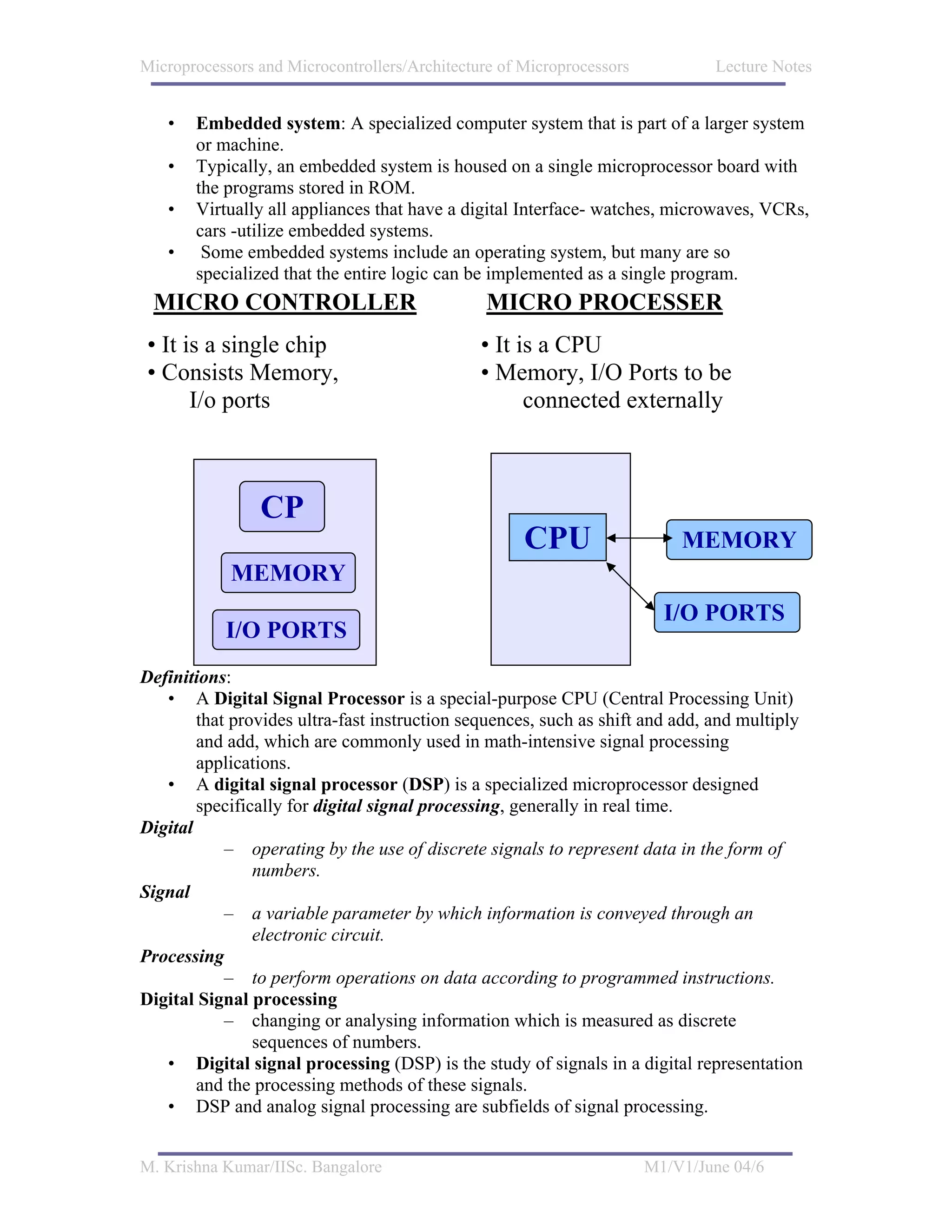 Microprocessors and Microcontrollers/Architecture of Microprocessors           Lecture Notes


   •   Embedded system: A specialized computer system that is part of a larger system
       or machine.
   •   Typically, an embedded system is housed on a single microprocessor board with
       the programs stored in ROM.
   •   Virtually all appliances that have a digital Interface- watches, microwaves, VCRs,
       cars -utilize embedded systems.
   •    Some embedded systems include an operating system, but many are so
       specialized that the entire logic can be implemented as a single program.
 MICRO CONTROLLER                               MICRO PROCESSER
 • It is a single chip                         • It is a CPU
 • Consists Memory,                            • Memory, I/O Ports to be
       I/o ports                                     connected externally



                CP
                                                     CPU                   MEMORY
            MEMORY
                                                                         I/O PORTS
           I/O PORTS
Definitions:
   • A Digital Signal Processor is a special-purpose CPU (Central Processing Unit)
        that provides ultra-fast instruction sequences, such as shift and add, and multiply
        and add, which are commonly used in math-intensive signal processing
        applications.
   • A digital signal processor (DSP) is a specialized microprocessor designed
        specifically for digital signal processing, generally in real time.
Digital
            – operating by the use of discrete signals to represent data in the form of
                numbers.
Signal
            – a variable parameter by which information is conveyed through an
                electronic circuit.
Processing
            – to perform operations on data according to programmed instructions.
Digital Signal processing
            – changing or analysing information which is measured as discrete
                sequences of numbers.
   • Digital signal processing (DSP) is the study of signals in a digital representation
        and the processing methods of these signals.
   • DSP and analog signal processing are subfields of signal processing.


M. Krishna Kumar/IISc. Bangalore                                       M1/V1/June 04/6
 