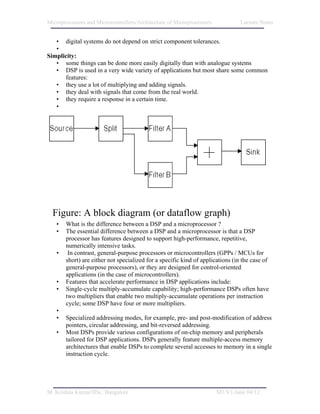 Microprocessors and Microcontrollers/Architecture of Microprocessors            Lecture Notes


   • digital systems do not depend on strict component tolerances.
   •
Simplicity:
   • some things can be done more easily digitally than with analogue systems
   • DSP is used in a very wide variety of applications but most share some common
      features:
   • they use a lot of multiplying and adding signals.
   • they deal with signals that come from the real world.
   • they require a response in a certain time.
   •




  Figure: A block diagram (or dataflow graph)
   •   What is the difference between a DSP and a microprocessor ?
   •   The essential difference between a DSP and a microprocessor is that a DSP
       processor has features designed to support high-performance, repetitive,
       numerically intensive tasks.
   •    In contrast, general-purpose processors or microcontrollers (GPPs / MCUs for
       short) are either not specialized for a specific kind of applications (in the case of
       general-purpose processors), or they are designed for control-oriented
       applications (in the case of microcontrollers).
   •   Features that accelerate performance in DSP applications include:
   •   Single-cycle multiply-accumulate capability; high-performance DSPs often have
       two multipliers that enable two multiply-accumulate operations per instruction
       cycle; some DSP have four or more multipliers.
   •
   •   Specialized addressing modes, for example, pre- and post-modification of address
       pointers, circular addressing, and bit-reversed addressing.
   •   Most DSPs provide various configurations of on-chip memory and peripherals
       tailored for DSP applications. DSPs generally feature multiple-access memory
       architectures that enable DSPs to complete several accesses to memory in a single
       instruction cycle.




M. Krishna Kumar/IISc. Bangalore                                       M1/V1/June 04/12
 