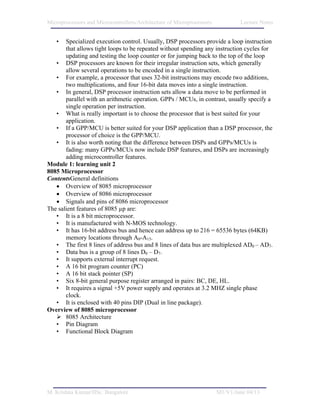 Microprocessors and Microcontrollers/Architecture of Microprocessors           Lecture Notes


   •   Specialized execution control. Usually, DSP processors provide a loop instruction
       that allows tight loops to be repeated without spending any instruction cycles for
       updating and testing the loop counter or for jumping back to the top of the loop
   • DSP processors are known for their irregular instruction sets, which generally
       allow several operations to be encoded in a single instruction.
   • For example, a processor that uses 32-bit instructions may encode two additions,
       two multiplications, and four 16-bit data moves into a single instruction.
   • In general, DSP processor instruction sets allow a data move to be performed in
       parallel with an arithmetic operation. GPPs / MCUs, in contrast, usually specify a
       single operation per instruction.
   • What is really important is to choose the processor that is best suited for your
       application.
   • If a GPP/MCU is better suited for your DSP application than a DSP processor, the
       processor of choice is the GPP/MCU.
   • It is also worth noting that the difference between DSPs and GPPs/MCUs is
       fading: many GPPs/MCUs now include DSP features, and DSPs are increasingly
       adding microcontroller features.
Module 1: learning unit 2
8085 Microprocessor
ContentsGeneral definitions
   • Overview of 8085 microprocessor
   • Overview of 8086 microprocessor
   • Signals and pins of 8086 microprocessor
The salient features of 8085 µp are:
   • It is a 8 bit microprocessor.
   • It is manufactured with N-MOS technology.
   • It has 16-bit address bus and hence can address up to 216 = 65536 bytes (64KB)
       memory locations through A0-A15.
   • The first 8 lines of address bus and 8 lines of data bus are multiplexed AD0 – AD7.
   • Data bus is a group of 8 lines D0 – D7.
   • It supports external interrupt request.
   • A 16 bit program counter (PC)
   • A 16 bit stack pointer (SP)
   • Six 8-bit general purpose register arranged in pairs: BC, DE, HL.
   • It requires a signal +5V power supply and operates at 3.2 MHZ single phase
       clock.
   • It is enclosed with 40 pins DIP (Dual in line package).
Overview of 8085 microprocessor
       8085 Architecture
   • Pin Diagram
   • Functional Block Diagram




M. Krishna Kumar/IISc. Bangalore                                       M1/V1/June 04/13
 