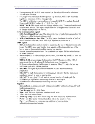 Microprocessors and Microcontrollers/Architecture of Microprocessors           Lecture Notes


   •  Upon power-up, RESET IN must remain low for at least 10 ms after minimum
      Vcc has been reached.
   • For proper reset operation after the power – up duration, RESET IN should be
      kept low a minimum of three clock periods.
   • The CPU is held in the reset condition as long as RESET IN is applied. Typical
      Power-on RESET RC values R1 = 75KΩ, C1 = 1µF.
   • RESET OUT: This signal indicates that µp is being reset. This signal can be used
      to reset other devices. The signal is synchronized to the processor clock and lasts
      an integral number of clock periods.
   Serial communication Signal
   • SID - Serial Input Data Line: The data on this line is loaded into accumulator bit
      7 whenever a RIM instruction is executed.
   • SOD – Serial Output Data Line: The SIM instruction loads the value of bit 7 of
      the accumulator into SOD latch if bit 6 (SOE) of the accumulator is 1.
   DMA Signals
   • HOLD: Indicates that another master is requesting the use of the address and data
      buses. The CPU, upon receiving the hold request, will relinquish the use of the
      bus as soon as the completion of the current bus transfer.
   • Internal processing can continue. The processor can regain the bus only after the
      HOLD is removed.
   • When the HOLD is acknowledged, the Address, Data RD, WR and IO/M lines are
      3-stated.
   • HLDA: Hold Acknowledge: Indicates that the CPU has received the HOLD
      request and that it will relinquish the bus in the next clock cycle.
   • HLDA goes low after the Hold request is removed. The CPU takes the bus one
      half-clock cycle after HLDA goes low.
   • READY: This signal Synchronizes the fast CPU and the slow memory,
      peripherals.
   • If READY is high during a read or write cycle, it indicates that the memory or
      peripheral is ready to send or receive data.
   • If READY is low, the CPU will wait an integral number of clock cycle for
      READY to go high before completing the read or write cycle.
   • READY must conform to specified setup and hold times.
   Registers
   • Accumulator or A register is an 8-bit register used for arithmetic, logic, I/O and
      load/store operations.
   • Flag Register has five 1-bit flags.
   • Sign - set if the most significant bit of the result is set.
   • Zero - set if the result is zero.
   • Auxiliary carry - set if there was a carry out from bit 3 to bit 4 of the result.
   • Parity - set if the parity (the number of set bits in the result) is even.
   • Carry - set if there was a carry during addition, or borrow during
      subtraction/comparison/rotation.




M. Krishna Kumar/IISc. Bangalore                                       M1/V1/June 04/17
 