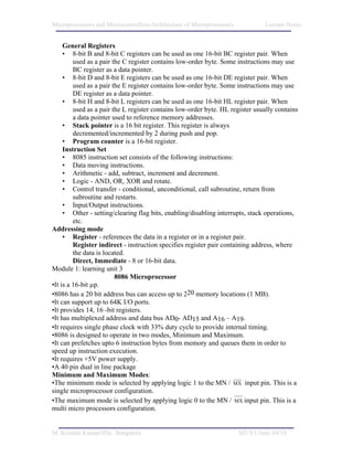 Microprocessors and Microcontrollers/Architecture of Microprocessors           Lecture Notes


     General Registers
     • 8-bit B and 8-bit C registers can be used as one 16-bit BC register pair. When
         used as a pair the C register contains low-order byte. Some instructions may use
         BC register as a data pointer.
     • 8-bit D and 8-bit E registers can be used as one 16-bit DE register pair. When
         used as a pair the E register contains low-order byte. Some instructions may use
         DE register as a data pointer.
     • 8-bit H and 8-bit L registers can be used as one 16-bit HL register pair. When
         used as a pair the L register contains low-order byte. HL register usually contains
         a data pointer used to reference memory addresses.
     • Stack pointer is a 16 bit register. This register is always
         decremented/incremented by 2 during push and pop.
     • Program counter is a 16-bit register.
     Instruction Set
     • 8085 instruction set consists of the following instructions:
     • Data moving instructions.
     • Arithmetic - add, subtract, increment and decrement.
     • Logic - AND, OR, XOR and rotate.
     • Control transfer - conditional, unconditional, call subroutine, return from
         subroutine and restarts.
     • Input/Output instructions.
     • Other - setting/clearing flag bits, enabling/disabling interrupts, stack operations,
         etc.
Addressing mode
     • Register - references the data in a register or in a register pair.
         Register indirect - instruction specifies register pair containing address, where
         the data is located.
         Direct, Immediate - 8 or 16-bit data.
Module 1: learning unit 3
                         8086 Microprocessor
•It is a 16-bit µp.
•8086 has a 20 bit address bus can access up to 220 memory locations (1 MB).
•It can support up to 64K I/O ports.
•It provides 14, 16 -bit registers.
•It has multiplexed address and data bus AD0- AD15 and A16 – A19.
•It requires single phase clock with 33% duty cycle to provide internal timing.
•8086 is designed to operate in two modes, Minimum and Maximum.
•It can prefetches upto 6 instruction bytes from memory and queues them in order to
speed up instruction execution.
•It requires +5V power supply.
•A 40 pin dual in line package
Minimum and Maximum Modes:
•The minimum mode is selected by applying logic 1 to the MN / MX input pin. This is a
single microprocessor configuration.
•The maximum mode is selected by applying logic 0 to the MN / MX input pin. This is a
multi micro processors configuration.


M. Krishna Kumar/IISc. Bangalore                                       M1/V1/June 04/18
 
