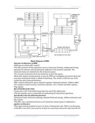 Microprocessors and Microcontrollers/Architecture of Microprocessors                      Lecture Notes



                    AH            AL
                                                                                           ADDRESS BUS
                    BH            BL                                 ∑
                    CH            CL                                                       ( 20 )
    GENERAL         DH            DL                                                       BITS
    REGISTERS
                            SP                                                           DATA BUS
                            BP
                                                                                         ( 16 )
                            SI                                                           BITS
                            DI
                                                                      ES
                                                                      CS
                                                                      SS
                                                                      DS
                                          ALU DATA                    IP
                                                                                                        8
                                          16 BITS                                                       0
                                                                                                  BUS   8
                                                                                                        6
          TEMPORARY REGISTERS                                                                     CONTR B
                                                                                                  OL    U
                                                                                                  LOGIC S


                                          EU                    INSTRUCTION QUEUE
                 ALU                      CONTROQ BUS
                                          L                 1    2   3     4     5   6
                                          SYSTEM
                                                    8 BIT

                   FLAGS                                    BUS INTERFACE UNIT ( BIU)
                           EXECUTION UNIT ( EU )



                         Block Diagram of 8086
Internal Architecture of 8086
•8086 has two blocks BIU and EU.
•The BIU performs all bus operations such as instruction fetching, reading and writing
operands for memory and calculating the addresses of the memory operands. The
instruction bytes are transferred to the instruction queue.
•EU executes instructions from the instruction system byte queue.
•Both units operate asynchronously to give the 8086 an overlapping instruction fetch and
execution mechanism which is called as Pipelining. This results in efficient use of the
system bus and system performance.
•BIU contains Instruction queue, Segment registers, Instruction pointer, Address adder.
•EU contains Control circuitry, Instruction decoder, ALU, Pointer and Index register,
Flag register.
BUS INTERFACR UNIT:
•It provides a full 16 bit bidirectional data bus and 20 bit address bus.
•The bus interface unit is responsible for performing all external bus operations.
Specifically it has the following functions:
•Instruction fetch, Instruction queuing, Operand fetch and storage, Address relocation and
Bus control.
•The BIU uses a mechanism known as an instruction stream queue to implement a
pipeline architecture.
•This queue permits prefetch of up to six bytes of instruction code. When ever the queue
of the BIU is not full, it has room for at least two more bytes and at the same time the EU



M. Krishna Kumar/IISc. Bangalore                                               M1/V1/June 04/21
 
