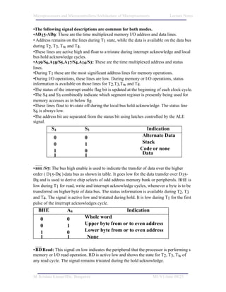 Microprocessors and Microcontrollers/Architecture of Microprocessors            Lecture Notes


•The following signal descriptions are common for both modes.
•AD15-AD0: These are the time multiplexed memory I/O address and data lines.
• Address remains on the lines during T1 state, while the data is available on the data bus
during T2, T3, Tw and T4.
•These lines are active high and float to a tristate during interrupt acknowledge and local
bus hold acknowledge cycles.
•A19/S6,A18/S5,A17/S4,A16/S3: These are the time multiplexed address and status
lines.
•During T1 these are the most significant address lines for memory operations.
•During I/O operations, these lines are low. During memory or I/O operations, status
information is available on those lines for T2,T3,Tw and T4.
•The status of the interrupt enable flag bit is updated at the beginning of each clock cycle.
•The S4 and S3 combinedly indicate which segment register is presently being used for
memory accesses as in below fig.
•These lines float to tri-state off during the local bus hold acknowledge. The status line
S6 is always low.
•The address bit are separated from the status bit using latches controlled by the ALE
signal.
          S4                  S3                                  Indication
            0                 0                                 Alternate Data
            0                 1                                 Stack
            1                 0                                Code or none
            1                 1                                 Data

• BHE /S7: The bus high enable is used to indicate the transfer of data over the higher
order ( D15-D8 ) data bus as shown in table. It goes low for the data transfer over D15-
D8 and is used to derive chip selects of odd address memory bank or peripherals. BHE is
low during T1 for read, write and interrupt acknowledge cycles, whenever a byte is to be
transferred on higher byte of data bus. The status information is available during T2, T3
and T4. The signal is active low and tristated during hold. It is low during T1 for the first
pulse of the interrupt acknowledges cycle.
  BHE              A0                                  Indication
    0              0          Whole word
    0              1          Upper byte from or to odd address
                                                    even address
    1              0          Lower byte from or to even address
    1              1           None

• RD Read: This signal on low indicates the peripheral that the processor is performing s
memory or I/O read operation. RD is active low and shows the state for T2, T3, Tw of
any read cycle. The signal remains tristated during the hold acknowledge.


M. Krishna Kumar/IISc. Bangalore                                       M1/V1/June 04/23
 