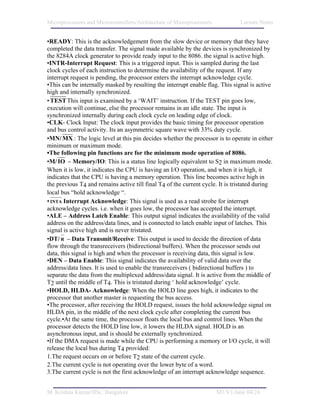 Microprocessors and Microcontrollers/Architecture of Microprocessors           Lecture Notes


•READY: This is the acknowledgement from the slow device or memory that they have
completed the data transfer. The signal made available by the devices is synchronized by
the 8284A clock generator to provide ready input to the 8086. the signal is active high.
•INTR-Interrupt Request: This is a triggered input. This is sampled during the last
clock cycles of each instruction to determine the availability of the request. If any
interrupt request is pending, the processor enters the interrupt acknowledge cycle.
•This can be internally masked by resulting the interrupt enable flag. This signal is active
high and internally synchronized.
• TEST This input is examined by a ‘WAIT’ instruction. If the TEST pin goes low,
execution will continue, else the processor remains in an idle state. The input is
synchronized internally during each clock cycle on leading edge of clock.
•CLK- Clock Input: The clock input provides the basic timing for processor operation
and bus control activity. Its an asymmetric square wave with 33% duty cycle.
•MN/ MX : The logic level at this pin decides whether the processor is to operate in either
minimum or maximum mode.
•The following pin functions are for the minimum mode operation of 8086.
•M/ IO – Memory/IO: This is a status line logically equivalent to S2 in maximum mode.
When it is low, it indicates the CPU is having an I/O operation, and when it is high, it
indicates that the CPU is having a memory operation. This line becomes active high in
the previous T4 and remains active till final T4 of the current cycle. It is tristated during
local bus “hold acknowledge “.
• INTA Interrupt Acknowledge: This signal is used as a read strobe for interrupt
acknowledge cycles. i.e. when it goes low, the processor has accepted the interrupt.
•ALE – Address Latch Enable: This output signal indicates the availability of the valid
address on the address/data lines, and is connected to latch enable input of latches. This
signal is active high and is never tristated.
•DT/ R – Data Transmit/Receive: This output is used to decide the direction of data
flow through the transreceivers (bidirectional buffers). When the processor sends out
data, this signal is high and when the processor is receiving data, this signal is low.
•DEN – Data Enable: This signal indicates the availability of valid data over the
address/data lines. It is used to enable the transreceivers ( bidirectional buffers ) to
separate the data from the multiplexed address/data signal. It is active from the middle of
T2 until the middle of T4. This is tristated during ‘ hold acknowledge’ cycle.
•HOLD, HLDA- Acknowledge: When the HOLD line goes high, it indicates to the
processor that another master is requesting the bus access.
•The processor, after receiving the HOLD request, issues the hold acknowledge signal on
HLDA pin, in the middle of the next clock cycle after completing the current bus
cycle.•At the same time, the processor floats the local bus and control lines. When the
processor detects the HOLD line low, it lowers the HLDA signal. HOLD is an
asynchronous input, and is should be externally synchronized.
•If the DMA request is made while the CPU is performing a memory or I/O cycle, it will
release the local bus during T4 provided:
1.The request occurs on or before T2 state of the current cycle.
2.The current cycle is not operating over the lower byte of a word.
3.The current cycle is not the first acknowledge of an interrupt acknowledge sequence.


M. Krishna Kumar/IISc. Bangalore                                       M1/V1/June 04/24
 