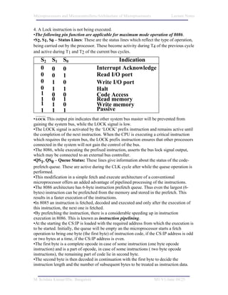 Microprocessors and Microcontrollers/Architecture of Microprocessors            Lecture Notes


4. A Lock instruction is not being executed.
•The following pin function are applicable for maximum mode operation of 8086.
•S2, S1, S0 – Status Lines: These are the status lines which reflect the type of operation,
being carried out by the processor. These become activity during T4 of the previous cycle
and active during T1 and T2 of the current bus cycles.
    S2    S1     S0                         Indication
    0     0      0                  Interrupt Acknowledge
    0     0      1                  Read I/O port
    0     1      0                  Write I/O port
    0     1      1                  Halt
    1     0      0                  Code Access
    1     0      1                  Read memory
    1     1      0                  Write memory
    1     1      1                  Passive
• LOCK This output pin indicates that other system bus master will be prevented from
gaining the system bus, while the LOCK signal is low.
•The LOCK signal is activated by the ‘LOCK’ prefix instruction and remains active until
the completion of the next instruction. When the CPU is executing a critical instruction
which requires the system bus, the LOCK prefix instruction ensures that other processors
connected in the system will not gain the control of the bus.
•The 8086, while executing the prefixed instruction, asserts the bus lock signal output,
which may be connected to an external bus controller.
•QS1, QS0 – Queue Status: These lines give information about the status of the code-
prefetch queue. These are active during the CLK cycle after while the queue operation is
performed.
•This modification in a simple fetch and execute architecture of a conventional
microprocessor offers an added advantage of pipelined processing of the instructions.
•The 8086 architecture has 6-byte instruction prefetch queue. Thus even the largest (6-
bytes) instruction can be prefetched from the memory and stored in the prefetch. This
results in a faster execution of the instructions.
•In 8085 an instruction is fetched, decoded and executed and only after the execution of
this instruction, the next one is fetched.
•By prefetching the instruction, there is a considerable speeding up in instruction
execution in 8086. This is known as instruction pipelining.
•At the starting the CS:IP is loaded with the required address from which the execution is
to be started. Initially, the queue will be empty an the microprocessor starts a fetch
operation to bring one byte (the first byte) of instruction code, if the CS:IP address is odd
or two bytes at a time, if the CS:IP address is even.
•The first byte is a complete opcode in case of some instruction (one byte opcode
instruction) and is a part of opcode, in case of some instructions ( two byte opcode
instructions), the remaining part of code lie in second byte.
•The second byte is then decoded in continuation with the first byte to decide the
instruction length and the number of subsequent bytes to be treated as instruction data.


M. Krishna Kumar/IISc. Bangalore                                       M1/V1/June 04/25
 