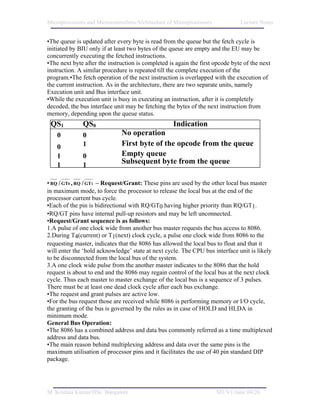 Microprocessors and Microcontrollers/Architecture of Microprocessors           Lecture Notes


•The queue is updated after every byte is read from the queue but the fetch cycle is
initiated by BIU only if at least two bytes of the queue are empty and the EU may be
concurrently executing the fetched instructions.
•The next byte after the instruction is completed is again the first opcode byte of the next
instruction. A similar procedure is repeated till the complete execution of the
program.•The fetch operation of the next instruction is overlapped with the execution of
the current instruction. As in the architecture, there are two separate units, namely
Execution unit and Bus interface unit.
•While the execution unit is busy in executing an instruction, after it is completely
decoded, the bus interface unit may be fetching the bytes of the next instruction from
memory, depending upon the queue status.
 QS1          QS0                                   Indication
    0         0               No operation
    0         1               First byte of the opcode from the queue
    1         0               Empty queue
    1         1               Subsequent byte from the queue

• RQ / GT0 , RQ / GT1 – Request/Grant: These pins are used by the other local bus master
in maximum mode, to force the processor to release the local bus at the end of the
processor current bus cycle.
•Each of the pin is bidirectional with RQ/GT0 having higher priority than RQ/GT1.
•RQ/GT pins have internal pull-up resistors and may be left unconnected.
•Request/Grant sequence is as follows:
1.A pulse of one clock wide from another bus master requests the bus access to 8086.
2.During T4(current) or T1(next) clock cycle, a pulse one clock wide from 8086 to the
requesting master, indicates that the 8086 has allowed the local bus to float and that it
will enter the ‘hold acknowledge’ state at next cycle. The CPU bus interface unit is likely
to be disconnected from the local bus of the system.
3.A one clock wide pulse from the another master indicates to the 8086 that the hold
request is about to end and the 8086 may regain control of the local bus at the next clock
cycle. Thus each master to master exchange of the local bus is a sequence of 3 pulses.
There must be at least one dead clock cycle after each bus exchange.
•The request and grant pulses are active low.
•For the bus request those are received while 8086 is performing memory or I/O cycle,
the granting of the bus is governed by the rules as in case of HOLD and HLDA in
minimum mode.
General Bus Operation:
•The 8086 has a combined address and data bus commonly referred as a time multiplexed
address and data bus.
•The main reason behind multiplexing address and data over the same pins is the
maximum utilisation of processor pins and it facilitates the use of 40 pin standard DIP
package.




M. Krishna Kumar/IISc. Bangalore                                       M1/V1/June 04/26
 