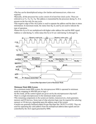Microprocessors and Microcontrollers/Architecture of Microprocessors                  Lecture Notes


•The bus can be demultiplexed using a few latches and transreceivers, when ever
required.
•Basically, all the processor bus cycles consist of at least four clock cycles. These are
referred to as T1, T2, T3, T4. The address is transmitted by the processor during T1. It is
present on the bus only for one cycle.
•The negative edge of this ALE pulse is used to separate the address and the data or status
information. In maximum mode, the status lines S0, S1 and S2 are used to indicate the
type of operation.
•Status bits S3 to S7 are multiplexed with higher order address bits and the BHE signal.
Address is valid during T1 while status bits S3 to S7 are valid during T2 through T4.

                       Memory read cycle                  Memory write cycle
             T1        T2   T3      Tw     T4    T1       T2   T3      Tw        T4
CLK

 ALE

   S2 – S0
             A19-A16            S3-S7           A19-A16             S3-S7
  Add/stat
             BHE          Bus reserve            BHE
Add/data                  for Data In                      Data Out D15 – D0
             A0-A15                             D15-D0          A0-A15                   D15-D0
RD/INTA
                                                                      Ready
  READY                         Ready
 DT/R              Wait                                      Wait

DEN

WR            Memory access time


                        General Bus Operation Cycle in Maximum Mode

Minimum Mode 8086 System
•In a minimum mode 8086 system, the microprocessor 8086 is operated in minimum
mode by strapping its MN/MX pin to logic 1.
•In this mode, all the control signals are given out by the microprocessor chip itself.
There is a single microprocessor in the minimum mode system.
•The remaining components in the system are latches, transreceivers, clock generator,
memory and I/O devices. Some type of chip selection logic may be required for selecting
memory or I/O devices, depending upon the address map of the system.
•Latches are generally buffered output D-type flip-flops like 74LS373 or 8282. They are
used for separating the valid address from the multiplexed address/data signals and are
controlled by the ALE signal generated by 8086.



M. Krishna Kumar/IISc. Bangalore                                            M1/V1/June 04/27
 