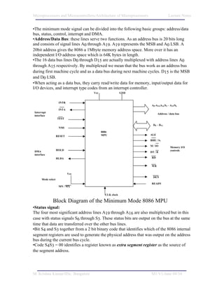 Microprocessors and Microcontrollers/Architecture of Microprocessors                  Lecture Notes


•The minimum mode signal can be divided into the following basic groups: address/data
bus, status, control, interrupt and DMA.
•Address/Data Bus: these lines serve two functions. As an address bus is 20 bits long
and consists of signal lines A0 through A19. A19 represents the MSB and A0 LSB. A
20bit address gives the 8086 a 1Mbyte memory address space. More over it has an
independent I/O address space which is 64K bytes in length.
•The 16 data bus lines D0 through D15 are actually multiplexed with address lines A0
through A15 respectively. By multiplexed we mean that the bus work as an address bus
during first machine cycle and as a data bus during next machine cycles. D15 is the MSB
and D0 LSB.
•When acting as a data bus, they carry read/write data for memory, input/output data for
I/O devices, and interrupt type codes from an interrupt controller.
                                    Vcc                 GND


                     INTR
                                                                        A0-A15,A16/S3 – A19/S6
                     INTA
Interrupt
                                                                             Address / data bus
interface
                    TEST

                                                                         D0 – D15
                     NMI
                                          8086
                                          MPU                          ALE
                    RESET
                                                                       BHE / S7

                                                                       M / IO           Memory I/O
                    HOLD                                                                controls
DMA                                                                    DT / R
interface
                    HLDA                                                RD


                                                                        WR

                            Vcc
                                                                         DEN
      Mode select
                                                                        READY
                     MN / MX


                                            CLK clock

               Block Diagram of the Minimum Mode 8086 MPU
•Status signal:
The four most significant address lines A19 through A16 are also multiplexed but in this
case with status signals S6 through S3. These status bits are output on the bus at the same
time that data are transferred over the other bus lines.
•Bit S4 and S3 together from a 2 bit binary code that identifies which of the 8086 internal
segment registers are used to generate the physical address that was output on the address
bus during the current bus cycle.
•Code S4S3 = 00 identifies a register known as extra segment register as the source of
the segment address.




M. Krishna Kumar/IISc. Bangalore                                       M1/V1/June 04/34
 