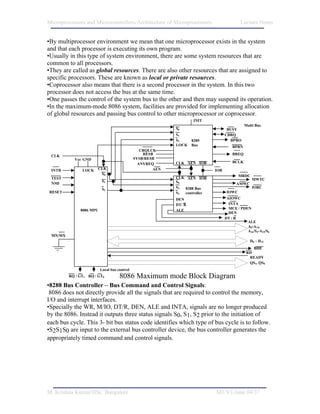 Microprocessors and Microcontrollers/Architecture of Microprocessors                     Lecture Notes


•By multiprocessor environment we mean that one microprocessor exists in the system
and that each processor is executing its own program.
•Usually in this type of system environment, there are some system resources that are
common to all processors.
•They are called as global resources. There are also other resources that are assigned to
specific processors. These are known as local or private resources.
•Coprocessor also means that there is a second processor in the system. In this two
processor does not access the bus at the same time.
•One passes the control of the system bus to the other and then may suspend its operation.
•In the maximum-mode 8086 system, facilities are provided for implementing allocation
of global resources and passing bus control to other microprocessor or coprocessor.
                                                                    INIT
                                                                                            Multi Bus
                                                           S0                     BUSY
                                                           S1                    CBRQ
                                                           S2      8289            BPRO
                                                           LOCK    Bus               BPRN
                                                CRQLCK
 CLK                                             RESB                                BREQ
           Vcc GND                           SYSB/RESB
                                               ANYREQ      CLK AEN IOB               BCLK

 INTR          LOCK    CLK                           AEN                   IOB
                        S0                                                               MRDC
 TEST                                                      CLK AEN IOB                          MWTC
                          S1                               S0
 NMI                                                                                   AMWC
                          S2                               S1 8288 Bus                          IORC
RESET                                                      S2 controller          IOWC
                                                           DEN                    AIOWC
                                                           DT/ R                   INTA
              8086 MPU                                     ALE                     MCE / PDEN
                                                                                   DEN
                                                                                 DT / R
                                                                                            ALE
                                                                                            A0-A15,
                                                                                            A16/S3-A19/S6
 MN/MX
                                                                                               D0 – D15
                                                                                                BHE
                                                                                             RD
                                                                                              READY
                                                                                              QS1, QS0
                         Local bus control
         RQ / GT1 RQ / GT0          8086 Maximum mode Block Diagram
•8288 Bus Controller – Bus Command and Control Signals:
 8086 does not directly provide all the signals that are required to control the memory,
I/O and interrupt interfaces.
•Specially the WR, M/IO, DT/R, DEN, ALE and INTA, signals are no longer produced
by the 8086. Instead it outputs three status signals S0, S1, S2 prior to the initiation of
each bus cycle. This 3- bit bus status code identifies which type of bus cycle is to follow.
•S2S1S0 are input to the external bus controller device, the bus controller generates the
appropriately timed command and control signals.




M. Krishna Kumar/IISc. Bangalore                                           M1/V1/June 04/37
 
