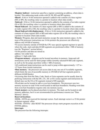 Microprocessors and Microcontrollers/Architecture of Microprocessors            Lecture Notes


•Register indirect - instruction specifies a register containing an address, where data is
located. This addressing mode works with SI, DI, BX and BP registers.
•Based:- 8-bit or 16-bit instruction operand is added to the contents of a base register
(BX or BP), the resulting value is a pointer to location where data resides.
•Indexed:- 8-bit or 16-bit instruction operand is added to the contents of an index register
(SI or DI), the resulting value is a pointer to location where data resides
•Based Indexed:- the contents of a base register (BX or BP) is added to the contents of
an index register (SI or DI), the resulting value is a pointer to location where data resides.
•Based Indexed with displacement:- 8-bit or 16-bit instruction operand is added to the
contents of a base register (BX or BP) and index register (SI or DI), the resulting value is
a pointer to location where data resides.
Memory •Program, data and stack memories occupy the same memory space. As the
most of the processor instructions use 16-bit pointers the processor can effectively
address only 64 KB of memory.
•To access memory outside of 64 KB the CPU uses special segment registers to specify
where the code, stack and data 64 KB segments are positioned within 1 MB of memory
(see the "Registers" section below).
•16-bit pointers and data are stored as:
address: low-order byte
address+1: high-order byte
•Program memory - program can be located anywhere in memory. Jump and call
instructions can be used for short jumps within currently selected 64 KB code segment,
as well as for far jumps anywhere within 1 MB of memory.
•All conditional jump instructions can be used to jump within approximately +127 to -
127 bytes from current instruction.
•Data memory - the processor can access data in any one out of 4 available segments,
which limits the size of accessible memory to 256 KB (if all four segments point to
different 64 KB blocks).
•Accessing data from the Data, Code, Stack or Extra segments can be usually done by
prefixing instructions with the DS:, CS:, SS: or ES: (some registers and instructions by
default may use the ES or SS segments instead of DS segment).
•Word data can be located at odd or even byte boundaries. The processor uses two
memory accesses to read 16-bit word located at odd byte boundaries. Reading word data
from even byte boundaries requires only one memory access.
•Stack memory can be placed anywhere in memory. The stack can be located at odd
memory addresses, but it is not recommended for performance reasons (see "Data
Memory" above).
Reserved locations:
•0000h - 03FFh are reserved for interrupt vectors. Each interrupt vector is a 32-bit pointer
in format segment: offset.
•FFFF0h - FFFFFh - after RESET the processor always starts program execution at the
FFFF0h address.
Interrupts
The processor has the following interrupts:




M. Krishna Kumar/IISc. Bangalore                                       M1/V1/June 04/41
 