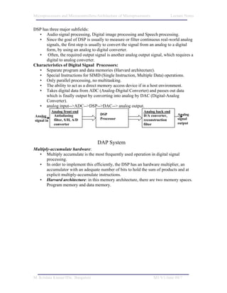 Microprocessors and Microcontrollers/Architecture of Microprocessors              Lecture Notes


DSP has three major subfields:
  • Audio signal processing, Digital image processing and Speech processing.
  • Since the goal of DSP is usually to measure or filter continuous real-world analog
      signals, the first step is usually to convert the signal from an analog to a digital
      form, by using an analog to digital converter.
  • Often, the required output signal is another analog output signal, which requires a
      digital to analog converter.
Characteristics of Digital Signal Processors:
  • Separate program and data memories (Harvard architecture).
  • Special Instructions for SIMD (Single Instruction, Multiple Data) operations.
  • Only parallel processing, no multitasking.
  • The ability to act as a direct memory access device if in a host environment.
  • Takes digital data from ADC (Analog-Digital Converter) and passes out data
      which is finally output by converting into analog by DAC (Digital-Analog
      Converter).
  • analog input-->ADC-->DSP-->DAC--> analog output.
            Analog front end                                    Analog back end
Analog       Antialiasing             DSP                       D/A converter,       Analog
signal in    filter, S/H, A/D         Processor                 reconstruction       signal
             converter                                          filter               output




                                     DAP System
Multiply-accumulate hardware:
  • Multiply accumulate is the most frequently used operation in digital signal
       processing.
  • In order to implement this efficiently, the DSP has an hardware multiplier, an
       accumulator with an adequate number of bits to hold the sum of products and at
       explicit multiply-accumulate instructions.
  • Harvard architecture: in this memory architecture, there are two memory spaces.
       Program memory and data memory.




M. Krishna Kumar/IISc. Bangalore                                       M1/V1/June 04/7
 