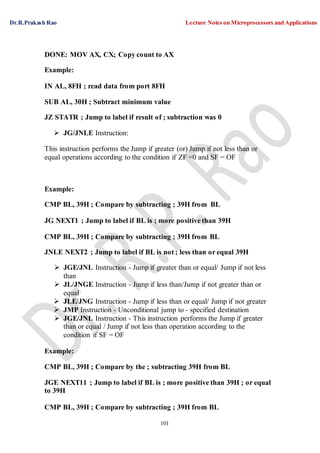 Dr.R.Prakash Rao Lecture Notes on Microprocessors and Applications
101
DONE: MOV AX, CX; Copy count to AX
Example:
IN AL, 8FH ; read data from port 8FH
SUB AL, 30H ; Subtract minimum value
JZ STATR ; Jump to label if result of ; subtraction was 0
 JG/JNLE Instruction:
This instruction performs the Jump if greater (or) Jump if not less than or
equal operations according to the condition if ZF =0 and SF = OF
Example:
CMP BL, 39H ; Compare by subtracting ; 39H from BL
JG NEXT1 ; Jump to label if BL is ; more positive than 39H
CMP BL, 39H ; Compare by subtracting ; 39H from BL
JNLE NEXT2 ; Jump to label if BL is not ; less than or equal 39H
 JGE/JNL Instruction - Jump if greater than or equal/ Jump if not less
than
 JL/JNGE Instruction - Jump if less than/Jump if not greater than or
equal
 JLE/JNG Instruction - Jump if less than or equal/ Jump if not greater
 JMP Instruction - Unconditional jump to - specified destination
 JGE/JNL Instruction - This instruction performs the Jump if greater
than or equal / Jump if not less than operation according to the
condition if SF = OF
Example:
CMP BL, 39H ; Compare by the ; subtracting 39H from BL
JGE NEXT11 ; Jump to label if BL is ; more positive than 39H ; or equal
to 39H
CMP BL, 39H ; Compare by subtracting ; 39H from BL
 