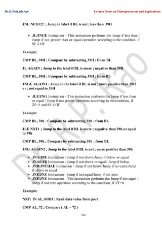 Dr.R.Prakash Rao Lecture Notes on Microprocessors and Applications
102
JNL NEXT22 ; Jump to label if BL is not ; less than 39H
 JL/JNGE Instruction - This instruction performs the Jump if less than /
Jump if not greater than or equal operation according to the condition, if
SF ≠ OF
Example:
CMP BL, 39H ; Compare by subtracting 39H ; from BL
JL AGAIN ; Jump to the label if BL is more ; negative than 39H
CMP BL, 39H ; Compare by subtracting 39H ; from BL
JNGE AGAIN1 ; Jump to the label if BL is not ; more positive than 39H
or ; not equal to 39H
 JLE/JNG Instruction - This instruction performs the Jump if less than
or equal / Jump if not greater operation according to the condition, if
ZF=1 and SF ≠ OF
Example:
CMP BL, 39h ; Compare by subtracting 39h ; from BL
JLE NXT1 ; Jump to the label if BL is more ; negative than 39h or equal
to 39h
CMP BL, 39h ; Compare by subtracting 39h ; from BL
JNG AGAIN2 ; Jump to the label if BL is not ; more positive than 39h
 JNA/JBE Instruction - Jump if not above/Jump if below or equal
 JNAE/JB Instruction - Jump if not above or equal/ Jump if below
 JNB/JNC/JAE Instruction - Jump if not below/Jump if no carry/Jump
if above or equal
 JNE/JNZ Instruction - Jump if not equal/Jump if not zero
 JNE/JNZ Instruction - This instruction performs the Jump if not equal /
Jump if not zero operation according to the condition, if ZF=0
Example:
NXT: IN AL, 0F8H ; Read data value from port
CMP AL, 72 ; Compare ( AL – 72 )
 