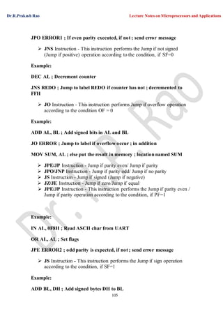 Dr.R.Prakash Rao Lecture Notes on Microprocessors and Applications
105
JPO ERROR1 ; If even parity executed, if not ; send error message
 JNS Instruction - This instruction performs the Jump if not signed
(Jump if positive) operation according to the condition, if SF=0
Example:
DEC AL ; Decrement counter
JNS REDO ; Jump to label REDO if counter has not ; decremented to
FFH
 JO Instruction - This instruction performs Jump if overflow operation
according to the condition OF = 0
Example:
ADD AL, BL ; Add signed bits in AL and BL
JO ERROR ; Jump to label if overflow occur ; in addition
MOV SUM, AL ; else put the result in memory ; location named SUM
 JPE/JP Instruction - Jump if parity even/ Jump if parity
 JPO/JNP Instruction - Jump if parity odd/ Jump if no parity
 JS Instruction - Jump if signed (Jump if negative)
 JZ/JE Instruction - Jump if zero/Jump if equal
 JPE/JP Instruction - This instruction performs the Jump if parity even /
Jump if parity operation according to the condition, if PF=1
Example:
IN AL, 0F8H ; Read ASCII char from UART
OR AL, AL ; Set flags
JPE ERROR2 ; odd parity is expected, if not ; send error message
 JS Instruction - This instruction performs the Jump if sign operation
according to the condition, if SF=1
Example:
ADD BL, DH ; Add signed bytes DH to BL
 