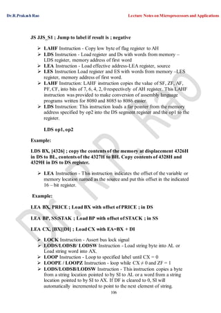 Dr.R.Prakash Rao Lecture Notes on Microprocessors and Applications
106
JS JJS_S1 ; Jump to label if result is ; negative
 LAHF Instruction - Copy low byte of flag register to AH
 LDS Instruction - Load register and Ds with words from memory –
LDS register, memory address of first word
 LEA Instruction - Load effective address-LEA register, source
 LES Instruction Load register and ES with words from memory –LES
register, memory address of first word.
 LAHF Instruction: LAHF instruction copies the value of SF, ZF, AF,
PF, CF, into bits of 7, 6, 4, 2, 0 respectively of AH register. This LAHF
instruction was provided to make conversion of assembly language
programs written for 8080 and 8085 to 8086 easier.
 LDS Instruction: This instruction loads a far pointer from the memory
address specified by op2 into the DS segment register and the op1 to the
register.
LDS op1, op2
Example:
LDS BX, [4326] ; copy the contents of the memory at displacement 4326H
in DS to BL, contents of the 4327H to BH. Copy contents of 4328H and
4329H in DS to DS register.
 LEA Instruction - This instruction indicates the offset of the variable or
memory location named as the source and put this offset in the indicated
16 – bit register.
Example:
LEA BX, PRICE ; Load BX with offset of PRICE ; in DS
LEA BP, SS:STAK ; Load BP with offset of STACK ; in SS
LEA CX, [BX][DI] ; Load CX with EA=BX + DI
 LOCK Instruction - Assert bus lock signal
 LODS/LODSB/ LODSW Instruction - Load string byte into AL or
Load string word into AX.
 LOOP Instruction - Loop to specified label until CX = 0
 LOOPE / LOOPZ Instruction - loop while CX ≠ 0 and ZF = 1
 LODS/LODSB/LODSW Instruction - This instruction copies a byte
from a string location pointed to by SI to AL or a word from a string
location pointed to by SI to AX. If DF is cleared to 0, SI will
automatically incremented to point to the next element of string.
 