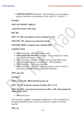 Dr.R.Prakash Rao Lecture Notes on Microprocessors and Applications
109
 LOOPNE/LOOPNZ Instruction - This instruction is used to repeat a
group of instruction some number of times until CX = 0 and ZF = 1
Example:
MOV BX, OFFSET ARRAY1
; point BX at start of the array
DEC BX
MOV CX, 100 ; put number of array elements in ; CX
NEXT:INC BX ; point to next elements in array
CMP [BX], 0FFH ; Compare array elements 0DH
LOOPNE NEXT
 MOV Instruction - MOV destination, source
 MOVS/MOVSB/ MOVSW Instruction - Move string byte or string
word-MOVS destination, source
 MUL Instruction - Multiply unsigned bytes or words-MUL source
 NEG Instruction - From 2’s complement – NEG destination
 NOP Instruction - Performs no operation.
 MOV Instruction - The MOV instruction copies a word or a byte of
data from a specified source to a specified destination.
MOV op1, op2
Example:
MOV CX, 037AH ; MOV 037AH into the CX.
MOV AX, BX ; Copy the contents of register BX ; to AX
MOV DL, [BX] ; Copy byte from memory at BX ; to DL, BX contains the
offset of byte in DS.
 MUL Instruction:
This instruction multiplies an unsigned multiplication of the accumulator by
the operand specified by op. The size of op may be a register or memory
operand.
MUL op
 