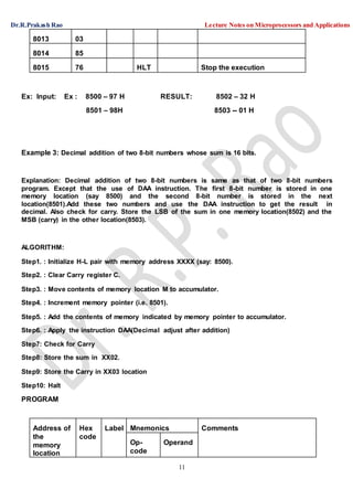 Dr.R.Prakash Rao Lecture Notes on Microprocessors and Applications
11
8013 03
8014 85
8015 76 HLT Stop the execution
Ex: Input: Ex : 8500 – 97 H RESULT: 8502 – 32 H
8501 – 98H 8503 -- 01 H
Example 3: Decimal addition of two 8-bit numbers whose sum is 16 bits.
Explanation: Decimal addition of two 8-bit numbers is same as that of two 8-bit numbers
program. Except that the use of DAA instruction. The first 8-bit number is stored in one
memory location (say 8500) and the second 8-bit number is stored in the next
location(8501).Add these two numbers and use the DAA instruction to get the result in
decimal. Also check for carry. Store the LSB of the sum in one memory location(8502) and the
MSB (carry) in the other location(8503).
ALGORITHM:
Step1. : Initialize H-L pair with memory address XXXX (say: 8500).
Step2. : Clear Carry register C.
Step3. : Move contents of memory location M to accumulator.
Step4. : Increment memory pointer (i.e. 8501).
Step5. : Add the contents of memory indicated by memory pointer to accumulator.
Step6. : Apply the instruction DAA(Decimal adjust after addition)
Step7: Check for Carry
Step8: Store the sum in XX02.
Step9: Store the Carry in XX03 location
Step10: Halt
PROGRAM
Address of Hex Label Mnemonics Comments
the
memory
location
code
Op-
code
Operand
 