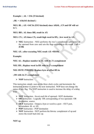 Dr.R.Prakash Rao Lecture Notes on Microprocessors and Applications
110
Example: ; AL = 21h (33 decimal)
; BL = A1h(161 decimal )
MUL BL ; AX =14C1h (5313 decimal) since AH≠0, ; CF and OF will set
to 1.
MUL BH ; AL times BH, result in AX
MUL CX ; AX times CX, result high word in DX, ; low word in AX.
 NEG Instruction - NEG performs the two’s complement subtraction of
the operand from zero and sets the flags according to the result. ; AX =
2CBh
NEG AX ; after executing NEG result AX =FD35h.
Example:
NEG AL ; Replace number in AL with its 2’s complement
NEG BX ; Replace word in BX with its 2’s complement
NEG BYTE PTR[BX]; Replace byte at offset BX in
; DS with its 2’s complement
 NOP Instruction:
This instruction simply uses up the three clock cycles and increments the
instruction pointer to point to the next instruction. NOP does not change the
status of any flag. The NOP instruction is used to increase the delay of a delay
loop.
 NOT Instruction - Invert each bit of operand –NOT destination.
 OR Instruction - Logically OR corresponding of two operands- OR
destination, source.
 OUT Instruction - Output a byte or word to a port – OUT port,
accumulator AL or AX.
 POP Instruction - POP destination
 NOT Instruction - NOT perform the bitwise complement of op and
stores the result back into op.
NOT op
 