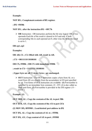 Dr.R.Prakash Rao Lecture Notes on Microprocessors and Applications
111
Example:
NOT BX ; Complement contents of BX register.
; DX =F038h
NOT DX ; after the instruction DX = 0FC7h
 OR Instruction - OR instruction perform the bit wise logical OR of two
operands.Each bit of the result is cleared to 0 if and only if both
corresponding bits in each operand are 0, other wise the bit in the result
is set to 1.
OR op1, op2
Examples:
OR AH, CL ; CL ORed with AH, result in AH.
; CX = 00111110 10100101
OR CX, FF00h ; OR CX with immediate FF00h
; result in CX = 11111111 10100101
; Upper byte are all 1’s lower bytes ; are unchanged.
 OUT Instruction - The OUT instruction copies a byte from AL or a
word from AX or a double from the accumulator to I/O port specified
by op. Two forms of OUT instruction are available: (1) Port number is
specified by an immediate byte constant, ( 0 - 255 ).It is also called as
fixed port form. (2) Port number is provided in the DX register ( 0 –
65535 )
Example: (1)
OUT 3BH, AL ; Copy the contents of the AL to port 3Bh
OUT 2CH, AX ; Copy the contents of the AX to port 2Ch
(2) MOV DX, 0FFF8H ; Load desired port address in DX
OUT DX, AL ; Copy the contents of AL to ; FFF8h
OUT DX, AX ; Copy content of AX to port ; FFF8H
 