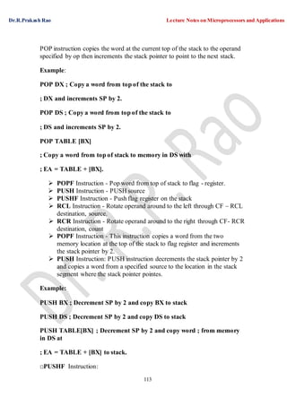 Dr.R.Prakash Rao Lecture Notes on Microprocessors and Applications
113
POP instruction copies the word at the current top of the stack to the operand
specified by op then increments the stack pointer to point to the next stack.
Example:
POP DX ; Copy a word from top of the stack to
; DX and increments SP by 2.
POP DS ; Copy a word from top of the stack to
; DS and increments SP by 2.
POP TABLE [BX]
; Copy a word from top of stack to memory in DS with
; EA = TABLE + [BX].
 POPF Instruction - Pop word from top of stack to flag - register.
 PUSH Instruction - PUSH source
 PUSHF Instruction - Push flag register on the stack
 RCL Instruction - Rotate operand around to the left through CF – RCL
destination, source.
 RCR Instruction - Rotate operand around to the right through CF- RCR
destination, count
 POPF Instruction - This instruction copies a word from the two
memory location at the top of the stack to flag register and increments
the stack pointer by 2.
 PUSH Instruction: PUSH instruction decrements the stack pointer by 2
and copies a word from a specified source to the location in the stack
segment where the stack pointer pointes.
Example:
PUSH BX ; Decrement SP by 2 and copy BX to stack
PUSH DS ; Decrement SP by 2 and copy DS to stack
PUSH TABLE[BX] ; Decrement SP by 2 and copy word ; from memory
in DS at
; EA = TABLE + [BX] to stack.
□PUSHF Instruction:
 