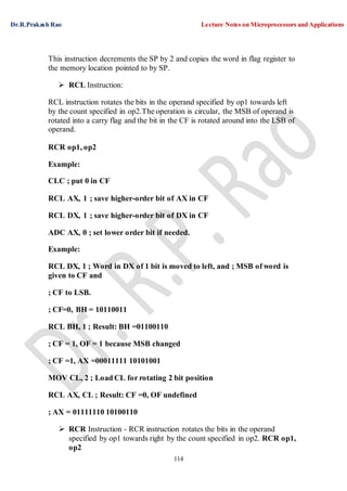 Dr.R.Prakash Rao Lecture Notes on Microprocessors and Applications
114
This instruction decrements the SP by 2 and copies the word in flag register to
the memory location pointed to by SP.
 RCL Instruction:
RCL instruction rotates the bits in the operand specified by op1 towards left
by the count specified in op2.The operation is circular, the MSB of operand is
rotated into a carry flag and the bit in the CF is rotated around into the LSB of
operand.
RCR op1, op2
Example:
CLC ; put 0 in CF
RCL AX, 1 ; save higher-order bit of AX in CF
RCL DX, 1 ; save higher-order bit of DX in CF
ADC AX, 0 ; set lower order bit if needed.
Example:
RCL DX, 1 ; Word in DX of 1 bit is moved to left, and ; MSB of word is
given to CF and
; CF to LSB.
; CF=0, BH = 10110011
RCL BH, 1 ; Result: BH =01100110
; CF = 1, OF = 1 because MSB changed
; CF =1, AX =00011111 10101001
MOV CL, 2 ; Load CL for rotating 2 bit position
RCL AX, CL ; Result: CF =0, OF undefined
; AX = 01111110 10100110
 RCR Instruction - RCR instruction rotates the bits in the operand
specified by op1 towards right by the count specified in op2. RCR op1,
op2
 