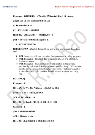 Dr.R.Prakash Rao Lecture Notes on Microprocessors and Applications
115
Example: ( 1) RCR BX, 1 ; Word in BX is rotated by 1 bit towards
; right and CF will contain MSB bit and
; LSB contain CF bit.
( 2) ; CF = 1, BL = 00111000
RCR BL, 1 ; Result: BL = 10011100, CF =0
; OF = 1 because MSB is changed to 1.
 REP/REPE/REPZ/
REPNE/REPNZ - (Prefix) Repeat String instruction until specified condition
exist
 RET Instruction – Return execution from procedure to calling program.
 ROL Instruction - Rotate all bits of operand left, MSB to LSB ROL
destination, count.
 ROL Instruction - ROL instruction rotates the bits in the operand
specified by op1 towards left by the count specified in op2. ROL moves
each bit in the operand to next higher bit position. The higher order bit
is moved to lower order position. Last bit rotated is copied into carry
flag.
ROL op1, op2
Example: ( 1 )
ROL AX, 1 ; Word in AX is moved to left by 1 bit
; and MSB bit is to LSB, and CF
; CF =0, BH =10101110
ROL BH, 1 ; Result: CF, Of =1, BH = 01011101
Example: ( 2 )
; BX = 01011100 11010011
; CL = 8 bits to rotate
ROL BH, CL ; Rotate BX 8 bits towards left
 