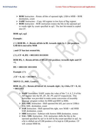 Dr.R.Prakash Rao Lecture Notes on Microprocessors and Applications
117
 ROR Instruction - Rotate all bits of operand right, LSB to MSB – ROR
destination, count
 SAHF Instruction – Copy AH register to low byte of flag register
 ROR Instruction - ROR instruction rotates the bits in the operand op1
to wards right by count specified in op2. The last bit rotated is copied
into CF.
ROR op1, op2
Example:
( 1 ) ROR BL, 1 ; Rotate all bits in BL towards right by 1 ; bit position,
LSB bit is moved to MSB
; and CF has last rotated bit.
( 2 ); CF =0, BX = 00111011 01110101
ROR BX, 1 ; Rotate all bits of BX of 1 bit position ; towards right and CF
=1,
BX = 10011101 10111010
Example ( 3 )
; CF = 0, AL = 10110011,
MOVE CL, 04H ; Load CL
ROR AL, CL ; Rotate all bits of AL towards right ; by 4 bits, CF = 0, AL
= 00111011
 SAHF Instruction: SAHF copies the value of bits 7, 6, 4, 2, 0 of the
AH register into the SF, ZF, AF, PF, and CF respectively. This
instruction was provided to make easier conversion of assembly
language program written for 8080 and 8085 to 8086.
 SAL/SHL Instruction - Shift operand bits left, put zero in LSB(s)
SAL/AHL destination, count
 SAR Instruction - Shift operand bits right, new MAB = old MSB
SAR destination, count.
 SBB Instruction - Subtract with borrow SBB destination, source
 SAL / SHL Instruction - SAL instruction shifts the bits in the
operand specified by op1 to its left by the count specified in op2. As
a bit is shifted out of LSB position a 0 is kept in LSB position. CF
will contain MSB bit.
 