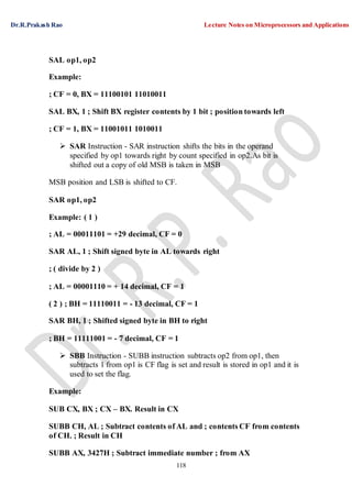 Dr.R.Prakash Rao Lecture Notes on Microprocessors and Applications
118
SAL op1, op2
Example:
; CF = 0, BX = 11100101 11010011
SAL BX, 1 ; Shift BX register contents by 1 bit ; position towards left
; CF = 1, BX = 11001011 1010011
 SAR Instruction - SAR instruction shifts the bits in the operand
specified by op1 towards right by count specified in op2.As bit is
shifted out a copy of old MSB is taken in MSB
MSB position and LSB is shifted to CF.
SAR op1, op2
Example: ( 1 )
; AL = 00011101 = +29 decimal, CF = 0
SAR AL, 1 ; Shift signed byte in AL towards right
; ( divide by 2 )
; AL = 00001110 = + 14 decimal, CF = 1
( 2 ) ; BH = 11110011 = - 13 decimal, CF = 1
SAR BH, 1 ; Shifted signed byte in BH to right
; BH = 11111001 = - 7 decimal, CF = 1
 SBB Instruction - SUBB instruction subtracts op2 from op1, then
subtracts 1 from op1 is CF flag is set and result is stored in op1 and it is
used to set the flag.
Example:
SUB CX, BX ; CX – BX. Result in CX
SUBB CH, AL ; Subtract contents of AL and ; contents CF from contents
of CH. ; Result in CH
SUBB AX, 3427H ; Subtract immediate number ; from AX
 