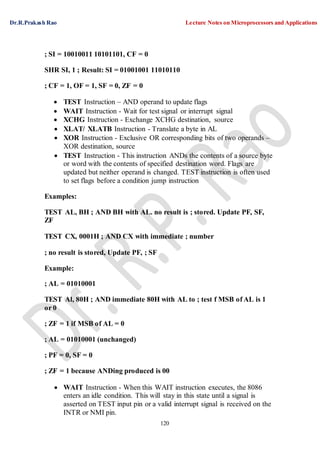 Dr.R.Prakash Rao Lecture Notes on Microprocessors and Applications
120
; SI = 10010011 10101101, CF = 0
SHR SI, 1 ; Result: SI = 01001001 11010110
; CF = 1, OF = 1, SF = 0, ZF = 0
 TEST Instruction – AND operand to update flags
 WAIT Instruction - Wait for test signal or interrupt signal
 XCHG Instruction - Exchange XCHG destination, source
 XLAT/ XLATB Instruction - Translate a byte in AL
 XOR Instruction - Exclusive OR corresponding bits of two operands –
XOR destination, source
 TEST Instruction - This instruction ANDs the contents of a source byte
or word with the contents of specified destination word. Flags are
updated but neither operand is changed. TEST instruction is often used
to set flags before a condition jump instruction
Examples:
TEST AL, BH ; AND BH with AL. no result is ; stored. Update PF, SF,
ZF
TEST CX, 0001H ; AND CX with immediate ; number
; no result is stored, Update PF, ; SF
Example:
; AL = 01010001
TEST Al, 80H ; AND immediate 80H with AL to ; test f MSB of AL is 1
or 0
; ZF = 1 if MSB of AL = 0
; AL = 01010001 (unchanged)
; PF = 0, SF = 0
; ZF = 1 because ANDing produced is 00
 WAIT Instruction - When this WAIT instruction executes, the 8086
enters an idle condition. This will stay in this state until a signal is
asserted on TEST input pin or a valid interrupt signal is received on the
INTR or NMI pin.
 