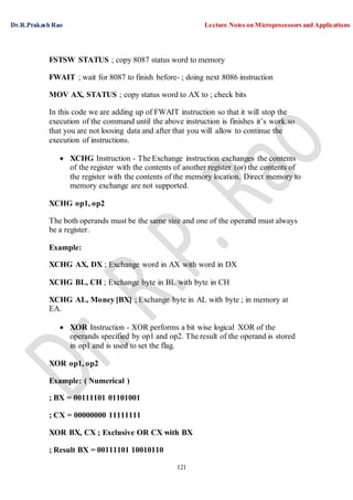 Dr.R.Prakash Rao Lecture Notes on Microprocessors and Applications
121
FSTSW STATUS ; copy 8087 status word to memory
FWAIT ; wait for 8087 to finish before- ; doing next 8086 instruction
MOV AX, STATUS ; copy status word to AX to ; check bits
In this code we are adding up of FWAIT instruction so that it will stop the
execution of the command until the above instruction is finishes it’s work.so
that you are not loosing data and after that you will allow to continue the
execution of instructions.
 XCHG Instruction - The Exchange instruction exchanges the contents
of the register with the contents of another register (or) the contents of
the register with the contents of the memory location. Direct memory to
memory exchange are not supported.
XCHG op1, op2
The both operands must be the same size and one of the operand must always
be a register.
Example:
XCHG AX, DX ; Exchange word in AX with word in DX
XCHG BL, CH ; Exchange byte in BL with byte in CH
XCHG AL, Money [BX] ; Exchange byte in AL with byte ; in memory at
EA.
 XOR Instruction - XOR performs a bit wise logical XOR of the
operands specified by op1 and op2. The result of the operand is stored
in op1 and is used to set the flag.
XOR op1, op2
Example: ( Numerical )
; BX = 00111101 01101001
; CX = 00000000 11111111
XOR BX, CX ; Exclusive OR CX with BX
; Result BX = 00111101 10010110
 