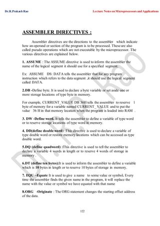 Dr.R.Prakash Rao Lecture Notes on Microprocessors and Applications
122
ASSEMBLER DIRECTIVES :
Assembler directives are the directions to the assembler which indicate
how an operand or section of the program is to be processed. These are also
called pseudo operations which are not executable by the microprocessor. The
various directives are explained below.
1. ASSUME : The ASSUME directive is used to inform the assembler the
name of the logical segment it should use for a specified segment.
Ex: ASSUME DS: DATA tells the assembler that for any program
instruction which refers to the data segment ,it should use the logical segment
called DATA.
2.DB -Define byte. It is used to declare a byte variable or set aside one or
more storage locations of type byte in memory.
For example, CURRENT_VALUE DB 36H tells the assembler to reserve 1
byte of memory for a variable named CURRENT_ VALUE and to put the
value 36 H in that memory location when the program is loaded into RAM .
3. DW -Define word. It tells the assembler to define a variable of type word
or to reserve storage locations of type word in memory.
4. DD(define double word) :This directive is used to declare a variable of
type double word or restore memory locations which can be accessed as type
double word.
5.DQ (define quadword) :This directive is used to tell the assembler to
declare a variable 4 words in length or to reserve 4 words of storage in
memory .
6.DT (define ten bytes):It is used to inform the assembler to define a variable
which is 10 bytes in length or to reserve 10 bytes of storage in memory.
7. EQU –Equate It is used to give a name to some value or symbol. Every
time the assembler finds the given name in the program, it will replace the
name with the value or symbol we have equated with that name
8.ORG -Originate : The ORG statement changes the starting offset address
of the data.
 