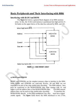 Dr.R.Prakash Rao Lecture Notes on Microprocessors and Applications
124
Basic Peripherals and Their Interfacing with 8086
Interfacing with RAM And ROM
The figure 2.1 shows a general block diagram of an 8086 memory
array. In this, the 16-bit word memory is partitioned into high and low 8-
bit banks on the upper halves of the data bus selected by BHE, and AO.
FIGURE 2.1– 8086 MEMORY ARRAY
a) ROM and EPROM
ROMS and EPROMs are the simplest memory chips to interface to the 8086.
Since ROMs and EPROMs are read-only devices, A0 and BHE are not
required to be part of the chip enable/select decoding. The 8086 address lines
must be connected to the ROM/EPROM chip chips starting with A1 and
higher to all the address lines of the ROM/EPROM chips.
address lines can be used as chip enable/select decoding.
The 8086 unused
To interface the
ROMs/RAMs directly to the 8086-multiplexed bus, they must have output
enable signals. The figure 3.5.2 shows the 8086 interfaced to two 2716s.
 