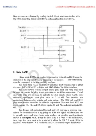 Dr.R.Prakash Rao Lecture Notes on Microprocessors and Applications
125
Byte accesses are obtained by reading the full 16-bit word onto the bus with
the 8086 discarding the unwanted byte and accepting the desired byte.
FIGURE 3.5.2
b) Static RAMS
Since static RAMs are read/write memories, both A0 and BHE must be
included in the chip select/enable decoding of the devices
must be considered in the compatibility analysis.
and write timing
For each static RAM, the memory data lines must be connected to either
the upper half AD15-AD0 or lower half AD7-AD0 of the 8086 data lines.
For static RAMs without output enable pins, read and write lines must
be used as enables for chip select generation to avoid bus contention. If read
and write lines are not used to activate the chip selects, static RAMs with
common input/output data pins such as 2114 will face extreme bus
contentions between chip selects and write active. The 8086 A0 and BHE
pins must be used to enable the chip the chip selects. Note that Intel 8205 has
three enables E1, E2, and E3, three inputs A0 and A2, and eight outputs O0-
O7.
For devices with output enables such as 2142, one way to generate chip
selects for the static RAMs is by gating the 8086 WR signal with BHE and A0
to provide upper and lower bank write strobes. A possible configuration is
shown in the figure 3.5.4. Since the Intel 2142 is a 1024 * 4 bit static RAM,
two chips for each bank with a total of 4 chips for 2K * 8 static RAM is
required. Note that DATA is read from the 2142 when the output disable OD
 