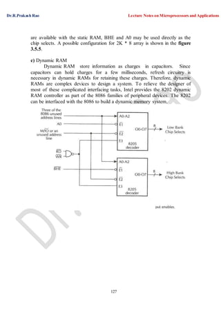 Dr.R.Prakash Rao Lecture Notes on Microprocessors and Applications
127
are available with the static RAM, BHE and A0 may be used directly as the
chip selects. A possible configuration for 2K * 8 array is shown in the figure
3.5.5.
c) Dynamic RAM
Dynamic RAM store information as charges in capacitors. Since
capacitors can hold charges for a few milliseconds, refresh circuitry is
necessary in dynamic RAMs for retaining these charges. Therefore, dynamic
RAMs are complex devices to design a system. To relieve the designer of
most of these complicated interfacing tasks, Intel provides the 8202 dynamic
RAM controller as part of the 8086 families of peripheral devices. The 8202
can be interfaced with the 8086 to build a dynamic memory system.
 