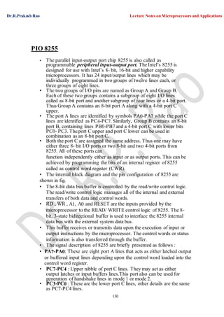 Dr.R.Prakash Rao Lecture Notes on Microprocessors and Applications
130
PIO 8255
• The parallel input-output port chip 8255 is also called as
programmable peripheral input-output port. The Intel’s 8255 is
designed for use with Intel’s 8- bit, 16-bit and higher capability
microprocessors. It has 24 input/output lines which may be
individually programmed in two groups of twelve lines each, or
three groups of eight lines.
• The two groups of I/O pins are named as Group A and Group B.
Each of these two groups contains a subgroup of eight I/O lines
called as 8-bit port and another subgroup of four lines or a 4-bit port.
Thus Group A contains an 8-bit port A along with a 4-bit port C
upper.
• The port A lines are identified by symbols PA0-PA7 while the port C
lines are identified as PC4-PC7. Similarly, Group B contains an 8-bit
port B, containing lines PB0-PB7 and a 4-bit port C with lower bits
PC0- PC3. The port C upper and port C lower can be used in
combination as an 8-bit port C.
• Both the port C are assigned the same address. Thus one may have
either three 8- bit I/O ports or two 8-bit and two 4-bit ports from
8255. All of these ports can
function independently either as input or as output ports. This can be
achieved by programming the bits of an internal register of 8255
called as control word register (CWR).
• The internal block diagram and the pin configuration of 8255 are
shown in fig.
• The 8-bit data bus buffer is controlled by the read/write control logic.
The read/write control logic manages all of the internal and external
transfers of both data and control words.
• RD , WR , A1, A0 and RESET are the inputs provided by the
microprocessor to the READ/ WRITE control logic of 8255. The 8-
bit, 3-state bidirectional buffer is used to interface the 8255 internal
data bus with the external system data bus.
• This buffer receives or transmits data upon the execution of input or
output instructions by the microprocessor. The control words or status
information is also transferred through the buffer.
• The signal description of 8255 are briefly presented as follows :
• PA7-PA0: These are eight port A lines that acts as either latched output
or buffered input lines depending upon the control word loaded into the
control word register.
• PC7-PC4 : Upper nibble of port C lines. They may act as either
output latches or input buffers lines.This port also can be used for
generation of handshake lines in mode 1 or mode 2.
• PC3-PC0 : These are the lower port C lines, other details are the same
as PC7-PC4 lines.
 