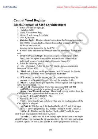 Dr.R.Prakash Rao Lecture Notes on Microprocessors and Applications
132
Control Word Register
Block Diagram of 8255 (Architecture)
• It has a 40 pins of 4 groups.
1. Data bus buffer
2. Read Write control logic
3. Group A and Group B controls
4. Port A, B and C
• Data bus buffer: This is a tristate bidirectional buffer used to interface
the 8255 to system databus. Data is transmitted or received by the
buffer on execution of
input or output instruction by the CPU.
• Control word and status information are also transferred through this
unit.
• Read/Write control logic: This unit accepts control signals ( RD,
WR ) and also inputs from address bus and issues commands to
individual group of control blocks (Group A, Group B).
• It has the following pins.
a) CS – Chipselect : A low on this PIN enables the communication
between CPU and 8255.
b) RD (Read) – A low on this pin enables the CPU to read the data in
the ports or the status word through data bus buffer.
c) WR (Write) : A low on this pin, the CPU can write data on to the
ports or on to the control register through the data bus buffer.
d) RESET: A high on this pin clears the control register and all ports are
set to the input mode.
e) A0 and A1 (Address pins): These pins in conjunction with RD
and WR pins control the selection of one of the 3 ports.
• Group A and Group B controls : These block receive control from the
CPU and issues commands to their respective ports.
• Group A - PA and PCU (PC7 –PC4)
• Group B - PCL (PC3 – PC0)
• Control word register can only be written into no read operation of the
CW register is allowed.
• a) Port A: This has an 8 bit latched/buffered O/P and 8 bit input
latch. It can be programmed in 3 modes – mode 0, mode 1, mode 2.
b) Port B: This has an 8 bit latched / buffered O/P and 8 bit input
latch. It can be programmed in mode 0, mode1.
c) Port C : This has an 8 bit latched input buffer and 8 bit output
latched/buffer. This port can be divided into two 4 bit ports and can be used
as control signals for port A and port B. it can be programmed in mode 0.
 