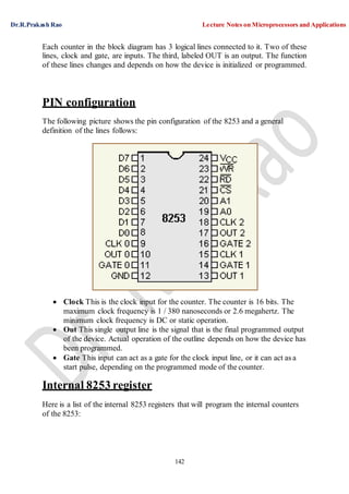 Dr.R.Prakash Rao Lecture Notes on Microprocessors and Applications
142
Each counter in the block diagram has 3 logical lines connected to it. Two of these
lines, clock and gate, are inputs. The third, labeled OUT is an output. The function
of these lines changes and depends on how the device is initialized or programmed.
PIN configuration
The following picture shows the pin configuration of the 8253 and a general
definition of the lines follows:
 Clock This is the clock input for the counter. The counter is 16 bits. The
maximum clock frequency is 1 / 380 nanoseconds or 2.6 megahertz. The
minimum clock frequency is DC or static operation.
 Out This single output line is the signal that is the final programmed output
of the device. Actual operation of the outline depends on how the device has
been programmed.
 Gate This input can act as a gate for the clock input line, or it can act as a
start pulse, depending on the programmed mode of the counter.
Internal 8253 register
Here is a list of the internal 8253 registers that will program the internal counters
of the 8253:
 