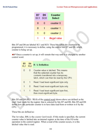 Dr.R.Prakash Rao Lecture Notes on Microprocessors and Applications
144
Bits D7 and D6 are labeled SC1 and SC0. These bits select the counter to be
programmed, it is necessary to define, using the control bits D7 and D6, which
counter is being set up.
Once a counter is set up, it will remain that way until it is changed by another
control word.
Bits D5 and D4 (RL1 / RL0) of the control word shown above are defined as the
read / load mode for the register that is selected by bits D7 and D6. Bits D5 and D4
define how the particular counter is to have data read from or written to it by the
CPU.
These bits are defined as:
The 1st value, $00, is the counter latch mode. If this mode is specified, the current
counter value is latched into an internal register at the time of the I/O write
operation to the control register. When a read of the counter occurs, it is this
latched value that is read.
 