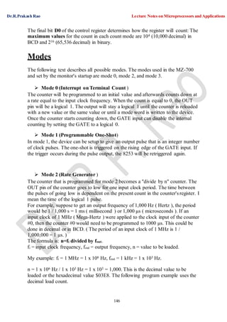 Dr.R.Prakash Rao Lecture Notes on Microprocessors and Applications
146
The final bit D0 of the control register determines how the register will count: The
maximum values for the count in each count mode are 104 (10,000 decimal) in
BCD and 216 (65,536 decimal) in binary.
Modes
The following text describes all possible modes. The modes used in the MZ-700
and set by the monitor's startup are mode 0, mode 2, and mode 3.
 Mode 0 (Interrupt on Terminal Count )
The counter will be programmed to an initial value and afterwards counts down at
a rate equal to the input clock frequency. When the count is equal to 0, the OUT
pin will be a logical 1. The output will stay a logical 1 until the counter is reloaded
with a new value or the same value or until a mode word is written to the device.
Once the counter starts counting down, the GATE input can disable the internal
counting by setting the GATE to a logical 0.
 Mode 1 (Programmable One-Shot)
In mode 1, the device can be setup to give an output pulse that is an integer number
of clock pulses. The one-shot is triggered on the rising edge of the GATE input. If
the trigger occurs during the pulse output, the 8253 will be retriggered again.
 Mode 2 (Rate Generator )
The counter that is programmed for mode 2 becomes a "divide by n" counter. The
OUT pin of the counter goes to low for one input clock period. The time between
the pulses of going low is dependent on the present count in the counter's register. I
mean the time of the logical 1 pulse.
For example, suppose to get an output frequency of 1,000 Hz ( Hertz ), the period
would be 1 / 1,000 s = 1 ms ( millisecond ) or 1,000 µs ( microseconds ). If an
input clock of 1 MHz ( Mega-Hertz ) were applied to the clock input of the counter
#0, then the counter #0 would need to be programmed to 1000 µs. This could be
done in decimal or in BCD. ( The period of an input clock of 1 MHz is 1 /
1,000,000 = 1 µs. )
The formula is: n=fi divided by fout.
fi = input clock frequency, fout = output frequency, n = value to be loaded.
My example: fi = 1 MHz = 1 x 106 Hz, fout = 1 kHz = 1 x 103 Hz.
n = 1 x 106 Hz / 1 x 103 Hz = 1 x 103 = 1,000. This is the decimal value to be
loaded or the hexadecimal value $03E8. The following program example uses the
decimal load count.
 