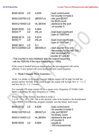 Dr.R.Prakash Rao Lecture Notes on Microprocessors and Applications
147
B000 3E35 LD A,$35 ; load control word
; for counter 0 mode 2
B002 3207E0 LD ($E007),A ; into port $E007
; for BCD count
B005 2104E0 LD HL,$E004 ; address to the port
; of counter 0
B008 3E00 LD A,$00
B00A 77 LD (HL),A ; load least significant
; byte of 1000 first
B00B 3E10 LD A,$10
B00D 77 LD (HL),A ; load most significant
; byte of 1000 last
B00E 3E01 LD A,1
B010 3208E0 LD ($E008),A ; start counter 0 is only
; Necessary for the MZ-700.
; Not necessaryfor
; counter #1 and #2
; The counter is now initialized and the output frequency
; will be 1000 Hz if the input frequencyis 1 MHz.
If the count is loaded between output pulses, the present period will not be
affected. A new period will occur during the next count sequence.
 Mode 3 (Square Wave Generator )
Mode 3 is similar to the mode 2 except that the output will be high for half the
period and low for half. If the count is odd, the output will be high for ( n + 1 ) / 2
and low for ( n - 1 ) / 2 counts.
For example, I'll setup counter #0 for a square wave frequency of 10 kHz ( kilo-
Hertz ), assuming the input frequency is 1 MHz.
Please refer to the formula described at mode 2.
1 x 106 / 10 x 103 = 100. This is the decimal value to be loaded or the hexadecimal
value $0064. The following program example uses the binary load count.
B000 3E35 LD A,$36 ; load control word
; for counter 0 mode 3
B002 3207E0 LD ($E007),A ; into port $E007
; for binary count
B005 2104E0 LD HL,$E004 ; address to the port
; of counter 0
B008 3E00 LD A,$64 ; equals to
; 100 microseconds
 
