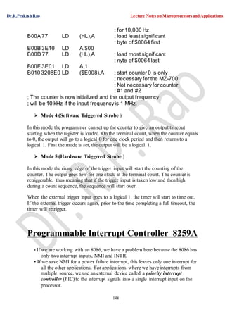 Dr.R.Prakash Rao Lecture Notes on Microprocessors and Applications
148
B00A 77 LD (HL),A
; for 10,000 Hz
; load least significant
; byte of $0064 first
B00B 3E10 LD A,$00
B00D 77 LD (HL),A ; load most significant
; nyte of $0064 last
B00E 3E01 LD A,1
B010 3208E0 LD ($E008),A ; start counter 0 is only
; necessary for the MZ-700.
; Not necessaryfor counter
; #1 and #2
; The counter is now initialized and the output frequency
; will be 10 kHz if the input frequencyis 1 MHz.
 Mode 4 (Software Triggered Strobe )
In this mode the programmer can set up the counter to give an output timeout
starting when the register is loaded. On the terminal count, when the counter equals
to 0, the output will go to a logical 0 for one clock period and then returns to a
logical 1. First the mode is set, the output will be a logical 1.
 Mode 5 (Hardware Triggered Strobe )
In this mode the rising edge of the trigger input will start the counting of the
counter. The output goes low for one clock at the terminal count. The counter is
retriggerable, thus meaning that if the trigger input is taken low and then high
during a count sequence, the sequence will start over.
When the external trigger input goes to a logical 1, the timer will start to time out.
If the external trigger occurs again, prior to the time completing a full timeout, the
timer will retrigger.
Programmable Interrupt Controller 8259A
• If we are working with an 8086, we have a problem here because the 8086 has
only two interrupt inputs, NMI and INTR.
• If we save NMI for a power failure interrupt, this leaves only one interrupt for
all the other applications. For applications where we have interrupts from
multiple source, we use an external device called a priority interrupt
controller (PIC) to the interrupt signals into a single interrupt input on the
processor.
 
