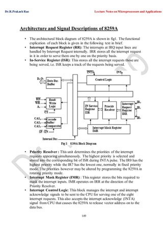 Dr.R.Prakash Rao Lecture Notes on Microprocessors and Applications
149
Architecture and Signal Descriptions of 8259A
• The architectural block diagram of 8259A is shown in fig1. The functional
explication of each block is given in the following text in brief.
• Interrupt Request Register (RR): The interrupts at IRQ input lines are
handled by Interrupt Request internally. IRR stores all the interrupt request
in it in order to serve them one by one on the priority basis.
• In-Service Register (ISR): This stores all the interrupt requests those are
being served, i.e. ISR keeps a track of the requests being served.
• Priority Resolver : This unit determines the priorities of the interrupt
requests appearing simultaneously. The highest priority is selected and
stored into the corresponding bit of ISR during INTA pulse. The IR0 has the
highest priority while the IR7 has the lowest one, normally in fixed priority
mode. The priorities however may be altered by programming the 8259A in
rotating priority mode.
• Interrupt Mask Register (IMR) : This register stores the bits required to
mask the interrupt inputs. IMR operates on IRR at the direction of the
Priority Resolver.
• Interrupt Control Logic: This block manages the interrupt and interrupt
acknowledge signals to be sent to the CPU for serving one of the eight
interrupt requests. This also accepts the interrupt acknowledge (INTA)
signal from CPU that causes the 8259A to release vector address on to the
data bus.
 