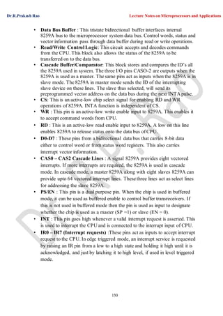 Dr.R.Prakash Rao Lecture Notes on Microprocessors and Applications
150
• Data Bus Buffer : This tristate bidirectional buffer interfaces internal
8259A bus to the microprocessor system data bus. Control words, status and
vector information pass through data buffer during read or write operations.
• Read/Write Control Logic: This circuit accepts and decodes commands
from the CPU. This block also allows the status of the 8259A to be
transferred on to the data bus.
• Cascade Buffer/Comparator: This block stores and compares the ID’s all
the 8259A used in system. The three I/O pins CASO-2 are outputs when the
8259A is used as a master. The same pins act as inputs when the 8259A is in
slave mode. The 8259A in master mode sends the ID of the interrupting
slave device on these lines. The slave thus selected, will send its
preprogrammed vector address on the data bus during the next INTA pulse.
• CS: This is an active-low chip select signal for enabling RD and WR
operations of 8259A. INTA function is independent of CS.
• WR : This pin is an active-low write enable input to 8259A. This enables it
to accept command words from CPU.
• RD : This is an active-low read enable input to 8259A. A low on this line
enables 8259A to release status onto the data bus of CPU.
• D0-D7 : These pins from a bidirectional data bus that carries 8-bit data
either to control word or from status word registers. This also carries
interrupt vector information.
• CAS0 – CAS2 Cascade Lines : A signal 8259A provides eight vectored
interrupts. If more interrupts are required, the 8259A is used in cascade
mode. In cascade mode, a master 8259A along with eight slaves 8259A can
provide upto 64 vectored interrupt lines. These three lines act as select lines
for addressing the slave 8259A.
• PS/EN : This pin is a dual purpose pin. When the chip is used in buffered
mode, it can be used as buffered enable to control buffer transreceivers. If
this is not used in buffered mode then the pin is used as input to designate
whether the chip is used as a master (SP =1) or slave (EN = 0).
• INT : This pin goes high whenever a valid interrupt request is asserted. This
is used to interrupt the CPU and is connected to the interrupt input of CPU.
• IR0 – IR7 (Interrupt requests) :These pins act as inputs to accept interrupt
request to the CPU. In edge triggered mode, an interrupt service is requested
by raising an IR pin from a low to a high state and holding it high until it is
acknowledged, and just by latching it to high level, if used in level triggered
mode.
 