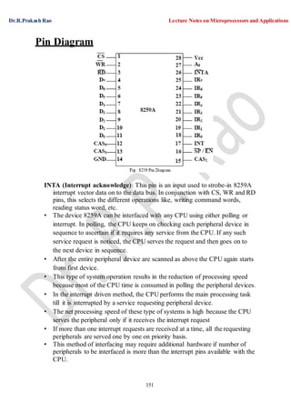 Dr.R.Prakash Rao Lecture Notes on Microprocessors and Applications
151
Pin Diagram
INTA (Interrupt acknowledge): This pin is an input used to strobe-in 8259A
interrupt vector data on to the data bus. In conjunction with CS, WR and RD
pins, this selects the different operations like, writing command words,
reading status word, etc.
• The device 8259A can be interfaced with any CPU using either polling or
interrupt. In polling, the CPU keeps on checking each peripheral device in
sequence to ascertain if it requires any service from the CPU. If any such
service request is noticed, the CPU serves the request and then goes on to
the next device in sequence.
• After the entire peripheral device are scanned as above the CPU again starts
from first device.
• This type of system operation results in the reduction of processing speed
because most of the CPU time is consumed in polling the peripheral devices.
• In the interrupt driven method, the CPU performs the main processing task
till it is interrupted by a service requesting peripheral device.
• The net processing speed of these type of systems is high because the CPU
serves the peripheral only if it receives the interrupt request
• If more than one interrupt requests are received at a time, all therequesting
peripherals are served one by one on priority basis.
• This method of interfacing may require additional hardware if number of
peripherals to be interfaced is more than the interrupt pins available with the
CPU.
 