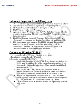 Dr.R.Prakash Rao Lecture Notes on Microprocessors and Applications
152
Interrupt Sequence in an 8086 system
• The Interrupt sequence in an 8086-8259A system is described as follows:
1. One or more IR lines are raised high that set corresponding IRR bits.
2. 8259A resolves priority and sends an INT signal to CPU.
3. The CPU acknowledge with INTA pulse.
4. Upon receiving an INTA signal from the CPU, the highest priority ISR bit is
set and the corresponding IRR bit is reset. The 8259A does not drive data
during this period.
5. The 8086 will initiate a second INTA pulse. During this period 8259A
releases an 8-bit pointer on to a data bus from where it is read by theCPU.
6. This completes the interrupt cycle. The ISR bit is reset at the end of the
second INTA pulse if automatic end of interrupt (AEOI) mode is
programmed. Otherwise ISR bit remains set until an appropriate EOI
command is issued at the end of interrupt subroutine.
Command Words of 8259A
• The command words of 8259A are classified in two groups
1. Initialization command words (ICW) and
2. Operation command words (OCW).
• Initialization Command Words (ICW): Before it starts functioning, the
8259A must be initialized by writing two to four command words into
the respective command word registers. These are called as initialized
command words.
• If A0 = 0 and D4 = 1, the control word is recognized as ICW1. It
contains the control bits for edge/level triggered mode, single/cascade
mode, call address interval and whether ICW4 is required or not.
• If A0=1, the control word is recognized as ICW2. The ICW2 stores
details regarding interrupt vector addresses. The initialisation sequence
of 8259A is described in form of a flow chart in fig 3 below.
• The bit functions of the ICW1 and ICW2 are self explanatory as shown
in fig below.
 