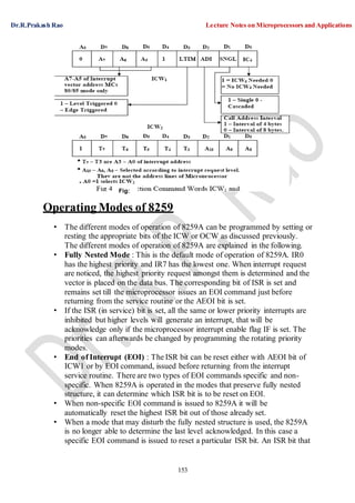 Dr.R.Prakash Rao Lecture Notes on Microprocessors and Applications
153
Operating Modes of 8259
• The different modes of operation of 8259A can be programmed by setting or
resting the appropriate bits of the ICW or OCW as discussed previously.
The different modes of operation of 8259A are explained in the following.
• Fully Nested Mode : This is the default mode of operation of 8259A. IR0
has the highest priority and IR7 has the lowest one. When interrupt request
are noticed, the highest priority request amongst them is determined and the
vector is placed on the data bus. The corresponding bit of ISR is set and
remains set till the microprocessor issues an EOI command just before
returning from the service routine or the AEOI bit is set.
• If the ISR (in service) bit is set, all the same or lower priority interrupts are
inhibited but higher levels will generate an interrupt, that will be
acknowledge only if the microprocessor interrupt enable flag IF is set. The
priorities can afterwards be changed by programming the rotating priority
modes.
• End of Interrupt (EOI) : The ISR bit can be reset either with AEOI bit of
ICW1 or by EOI command, issued before returning from the interrupt
service routine. There are two types of EOI commands specific and non-
specific. When 8259A is operated in the modes that preserve fully nested
structure, it can determine which ISR bit is to be reset on EOI.
• When non-specific EOI command is issued to 8259A it will be
automatically reset the highest ISR bit out of those already set.
• When a mode that may disturb the fully nested structure is used, the 8259A
is no longer able to determine the last level acknowledged. In this case a
specific EOI command is issued to reset a particular ISR bit. An ISR bit that
Fig:
 
