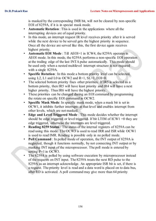 Dr.R.Prakash Rao Lecture Notes on Microprocessors and Applications
154
is masked by the corresponding IMR bit, will not be cleared by non-specific
EOI of 8259A, if it is in special mask mode.
• Automatic Rotation : This is used in the applications where all the
interrupting devices are of equal priority.
• In this mode, an interrupt request IR level receives priority after it is served
while the next device to be served gets the highest priority in sequence.
Once all the device are served like this, the first device again receives
highest priority.
• Automatic EOI Mode : Till AEOI=1 in ICW4, the 8259A operates in
AEOI mode. In this mode, the 8259A performs a non-specific EOI operation
at the trailing edge of the last INTA pulse automatically. This mode should
be used only when a nested multilevel interrupt structure is not required
with a single 8259A.
• Specific Rotation : In this mode a bottom priority level can be selected,
using L2, L1 and L0 in OCW2 and R=1, SL=1, EOI=0.
• The selected bottom priority fixes other priorities. If IR5 is selected as a
bottom priority, then IR5 will have least priority and IR4 will have a next
higher priority. Thus IR6 will have the highest priority.
• These priorities can be changed during an EOI command by programming
the rotate on specific EOI command in OCW2.
• Specific Mask Mode: In specific mask mode, when a mask bit is set in
OCW1, it inhibits further interrupts at that level and enables interrupt from
other levels, which are not masked.
• Edge and Level Triggered Mode : This mode decides whether the interrupt
should be edge triggered or level triggered. If bit LTIM of ICW1 =0 they are
edge triggered, otherwise the interrupts are level triggered.
• Reading 8259 Status : The status of the internal registers of 8259A can be
read using this mode. The OCW3 is used to read IRR and ISR while OCW1
is used to read IMR. Reading is possible only in no polled mode.
• Poll Command : In polled mode of operation, the INT output of 8259A is
neglected, though it functions normally, by not connecting INT output or by
masking INT input of the microprocessor. The poll mode is entered by
setting P=1 in OCW3.
• The 8259A is polled by using software execution by microprocessor instead
of the requests on INT input. The 8259A treats the next RD pulse to the
8259A as an interrupt acknowledge. An appropriate ISR bit is set, if there is
a request. The priority level is read and a data word is placed on to data bus,
after RD is activated. A poll command may give more than 64 priority
 