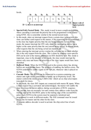Dr.R.Prakash Rao Lecture Notes on Microprocessors and Applications
155
levels.
• Special FullyNested Mode : This mode is used in more complicated system,
where cascading is used and the priority has to be programmed in the master
using ICW4. this is somewhat similar to the normal nested mode.
• In this mode, when an interrupt request from a certain slave is in service, this
slave can further send request to the master, if the requesting device connected
to the slave has higher priority than the one being currently served. In this
mode, the master interrupt the CPU only when the interrupting device has a
higher or the same priority than the one current being served. In normal mode,
other requests than the one being served are masked out.
• When entering the interrupt service routine the software has to check whether
this is the only request from the slave. This is done by sending a non-specific
EOI can be sent to the master, otherwise no EOI should be sent. This mode is
important, since in the absence of this mode, the slave would interrupt the
master only once and hence the priorities of the slave inputs would have been
disturbed.
• Buffered Mode: When the 83259A is used in the systems where bus driving
buffers are used on data buses. The problem of enabling the buffers exists. The
8259A sends buffer enable signal on SP/ EN pin, whenever data is placed on
the bus.
• Cascade Mode: The 8259A can be connected in a system containing one
master and eight slaves (maximum) to handle up to 64 priority levels. The
master controls the slaves using CAS0-CAS2 which act as chip selectinputs
(encoded) for slaves.
• In this mode, the slave INT outputs are connected with master IR inputs. When
a slave request line is activated and acknowledged, the master will enable the
slave to release the vector address during second pulse of INTA sequence.
• The cascade lines are normally low and contain slave address codes from the
trailing edge of the first INTA pulse to the trailing edge of the second INTA
pulse. Each 8259A in the system must be separately initialized and
programmed to work in different modes. The EOI command must be issued
twice, one for master and the other for the slave.
• A separate address decoder is used to activate the chip select line of each
8259A.
 