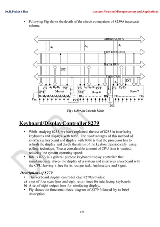 Dr.R.Prakash Rao Lecture Notes on Microprocessors and Applications
156
• Following Fig shows the details of the circuit connections of 8259A in cascade
scheme.
Keyboard/DisplayController8279
• While studying 8255, we have explained the use of 8255 in interfacing
keyboards and displays with 8086. The disadvantages of this method of
interfacing keyboard and display with 8086 is that the processor has to
refresh the display and check the status of the keyboard periodically using
polling technique. Thus a considerable amount of CPU time is wasted,
reducing the system operating speed.
• Intel’s 8279 is a general purpose keyboard display controller that
simultaneously drives the display of a system and interfaces a keyboard with
the CPU, leaving it free for its routine task. Architecture and Signal.
Descriptions of 8279
• The keyboard display controller chip 8279 provides:
a) a set of four scan lines and eight return lines for interfacing keyboards
b) A set of eight output lines for interfacing display.
• Fig shows the functional block diagram of 8279 followed by its brief
description.
 